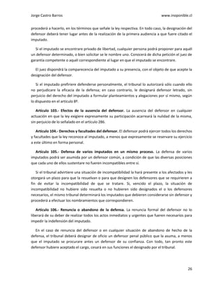 Jorge Castro Barros www.inoponible.cl
26
procederá a hacerlo, en los términos que señale la ley respectiva. En todo caso, la designación del
defensor deberá tener lugar antes de la realización de la primera audiencia a que fuere citado el
imputado.
Si el imputado se encontrare privado de libertad, cualquier persona podrá proponer para aquél
un defensor determinado, o bien solicitar se le nombre uno. Conocerá de dicha petición el juez de
garantía competente o aquél correspondiente al lugar en que el imputado se encontrare.
El juez dispondrá la comparecencia del imputado a su presencia, con el objeto de que acepte la
designación del defensor.
Si el imputado prefiriere defenderse personalmente, el tribunal lo autorizará sólo cuando ello
no perjudicare la eficacia de la defensa; en caso contrario, le designará defensor letrado, sin
perjuicio del derecho del imputado a formular planteamientos y alegaciones por sí mismo, según
lo dispuesto en el artículo 8º.
Artículo 103.- Efectos de la ausencia del defensor. La ausencia del defensor en cualquier
actuación en que la ley exigiere expresamente su participación acarreará la nulidad de la misma,
sin perjuicio de lo señalado en el artículo 286.
Artículo 104.- Derechos y facultades del defensor. El defensor podrá ejercer todos los derechos
y facultades que la ley reconoce al imputado, a menos que expresamente se reservare su ejercicio
a este último en forma personal.
Artículo 105.- Defensa de varios imputados en un mismo proceso. La defensa de varios
imputados podrá ser asumida por un defensor común, a condición de que las diversas posiciones
que cada uno de ellos sustentare no fueren incompatibles entre sí.
Si el tribunal advirtiere una situación de incompatibilidad la hará presente a los afectados y les
otorgará un plazo para que la resuelvan o para que designen los defensores que se requirieren a
fin de evitar la incompatibilidad de que se tratare. Si, vencido el plazo, la situación de
incompatibilidad no hubiere sido resuelta o no hubieren sido designados el o los defensores
necesarios, el mismo tribunal determinará los imputados que debieren considerarse sin defensor y
procederá a efectuar los nombramientos que correspondieren.
Artículo 106.- Renuncia o abandono de la defensa. La renuncia formal del defensor no lo
liberará de su deber de realizar todos los actos inmediatos y urgentes que fueren necesarios para
impedir la indefensión del imputado.
En el caso de renuncia del defensor o en cualquier situación de abandono de hecho de la
defensa, el tribunal deberá designar de oficio un defensor penal público que la asuma, a menos
que el imputado se procurare antes un defensor de su confianza. Con todo, tan pronto este
defensor hubiere aceptado el cargo, cesará en sus funciones el designado por el tribunal.
 
