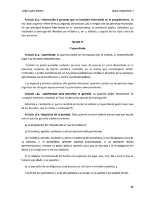 Jorge Castro Barros www.inoponible.cl
28
Artículo 110.- Información a personas que no hubieren intervenido en el procedimiento. En
los casos a que se refiere el inciso segundo del artículo 108, si ninguna de las personas enunciadas
en ese precepto hubiere intervenido en el procedimiento, el ministerio público informará sus
resultados al cónyuge del ofendido por el delito o, en su defecto, a alguno de los hijos u otra de
esas personas.
Párrafo 7º
El querellante
Artículo 111.- Querellante. La querella podrá ser interpuesta por la víctima, su representante
legal o su heredero testamentario.
También se podrá querellar cualquier persona capaz de parecer en juicio domiciliada en la
provincia, respecto de hechos punibles cometidos en la misma que constituyeren delitos
terroristas, o delitos cometidos por un funcionario público que afectaren derechos de las personas
garantizados por la Constitución o contra la probidad pública.
Los órganos y servicios públicos sólo podrán interponer querella cuando sus respectivas leyes
orgánicas les otorguen expresamente las potestades correspondientes.
Artículo 112.- Oportunidad para presentar la querella. La querella podrá presentarse en
cualquier momento, mientras el fiscal no declarare cerrada la investigación.
Admitida a tramitación, el juez la remitirá al ministerio público y el querellante podrá hacer uso
de los derechos que le confiere el artículo 261.
Artículo 113.- Requisitos de la querella. Toda querella criminal deberá presentarse por escrito
ante el juez de garantía y deberá contener:
a) La designación del tribunal ante el cual se entablare;
b) El nombre, apellido, profesión u oficio y domicilio del querellante;
c) El nombre, apellido, profesión u oficio y residencia del querellado, o una designación clara de
su persona, si el querellante ignorare aquellas circunstancias. Si se ignoraren dichas
determinaciones, siempre se podrá deducir querella para que se proceda a la investigación del
delito y al castigo de el o de los culpables;
d) La relación circunstanciada del hecho, con expresión del lugar, año, mes, día y hora en que se
hubiere ejecutado, si se supieren;
e) La expresión de las diligencias cuya práctica se solicitare al ministerio público, y
f) La firma del querellante o la de otra persona a su ruego, si no supiere o no pudiere firmar.
 