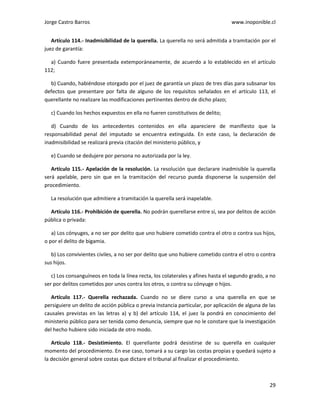 Jorge Castro Barros www.inoponible.cl
29
Artículo 114.- Inadmisibilidad de la querella. La querella no será admitida a tramitación por el
juez de garantía:
a) Cuando fuere presentada extemporáneamente, de acuerdo a lo establecido en el artículo
112;
b) Cuando, habiéndose otorgado por el juez de garantía un plazo de tres días para subsanar los
defectos que presentare por falta de alguno de los requisitos señalados en el artículo 113, el
querellante no realizare las modificaciones pertinentes dentro de dicho plazo;
c) Cuando los hechos expuestos en ella no fueren constitutivos de delito;
d) Cuando de los antecedentes contenidos en ella apareciere de manifiesto que la
responsabilidad penal del imputado se encuentra extinguida. En este caso, la declaración de
inadmisibilidad se realizará previa citación del ministerio público, y
e) Cuando se dedujere por persona no autorizada por la ley.
Artículo 115.- Apelación de la resolución. La resolución que declarare inadmisible la querella
será apelable, pero sin que en la tramitación del recurso pueda disponerse la suspensión del
procedimiento.
La resolución que admitiere a tramitación la querella será inapelable.
Artículo 116.- Prohibición de querella. No podrán querellarse entre sí, sea por delitos de acción
pública o privada:
a) Los cónyuges, a no ser por delito que uno hubiere cometido contra el otro o contra sus hijos,
o por el delito de bigamia.
b) Los convivientes civiles, a no ser por delito que uno hubiere cometido contra el otro o contra
sus hijos.
c) Los consanguíneos en toda la línea recta, los colaterales y afines hasta el segundo grado, a no
ser por delitos cometidos por unos contra los otros, o contra su cónyuge o hijos.
Artículo 117.- Querella rechazada. Cuando no se diere curso a una querella en que se
persiguiere un delito de acción pública o previa instancia particular, por aplicación de alguna de las
causales previstas en las letras a) y b) del artículo 114, el juez la pondrá en conocimiento del
ministerio público para ser tenida como denuncia, siempre que no le constare que la investigación
del hecho hubiere sido iniciada de otro modo.
Artículo 118.- Desistimiento. El querellante podrá desistirse de su querella en cualquier
momento del procedimiento. En ese caso, tomará a su cargo las costas propias y quedará sujeto a
la decisión general sobre costas que dictare el tribunal al finalizar el procedimiento.
 