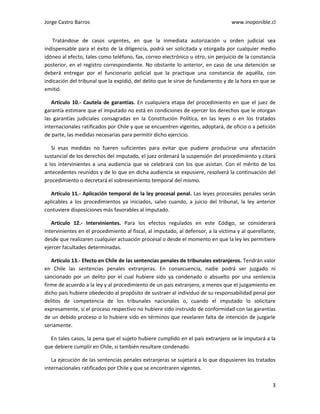 Jorge Castro Barros www.inoponible.cl
3
Tratándose de casos urgentes, en que la inmediata autorización u orden judicial sea
indispensable para el éxito de la diligencia, podrá ser solicitada y otorgada por cualquier medio
idóneo al efecto, tales como teléfono, fax, correo electrónico u otro, sin perjuicio de la constancia
posterior, en el registro correspondiente. No obstante lo anterior, en caso de una detención se
deberá entregar por el funcionario policial que la practique una constancia de aquélla, con
indicación del tribunal que la expidió, del delito que le sirve de fundamento y de la hora en que se
emitió.
Artículo 10.- Cautela de garantías. En cualquiera etapa del procedimiento en que el juez de
garantía estimare que el imputado no está en condiciones de ejercer los derechos que le otorgan
las garantías judiciales consagradas en la Constitución Política, en las leyes o en los tratados
internacionales ratificados por Chile y que se encuentren vigentes, adoptará, de oficio o a petición
de parte, las medidas necesarias para permitir dicho ejercicio.
Si esas medidas no fueren suficientes para evitar que pudiere producirse una afectación
sustancial de los derechos del imputado, el juez ordenará la suspensión del procedimiento y citará
a los intervinientes a una audiencia que se celebrará con los que asistan. Con el mérito de los
antecedentes reunidos y de lo que en dicha audiencia se expusiere, resolverá la continuación del
procedimiento o decretará el sobreseimiento temporal del mismo.
Artículo 11.- Aplicación temporal de la ley procesal penal. Las leyes procesales penales serán
aplicables a los procedimientos ya iniciados, salvo cuando, a juicio del tribunal, la ley anterior
contuviere disposiciones más favorables al imputado.
Artículo 12.- Intervinientes. Para los efectos regulados en este Código, se considerará
intervinientes en el procedimiento al fiscal, al imputado, al defensor, a la víctima y al querellante,
desde que realizaren cualquier actuación procesal o desde el momento en que la ley les permitiere
ejercer facultades determinadas.
Artículo 13.- Efecto en Chile de las sentencias penales de tribunales extranjeros. Tendrán valor
en Chile las sentencias penales extranjeras. En consecuencia, nadie podrá ser juzgado ni
sancionado por un delito por el cual hubiere sido ya condenado o absuelto por una sentencia
firme de acuerdo a la ley y al procedimiento de un país extranjero, a menos que el juzgamiento en
dicho país hubiere obedecido al propósito de sustraer al individuo de su responsabilidad penal por
delitos de competencia de los tribunales nacionales o, cuando el imputado lo solicitare
expresamente, si el proceso respectivo no hubiere sido instruido de conformidad con las garantías
de un debido proceso o lo hubiere sido en términos que revelaren falta de intención de juzgarle
seriamente.
En tales casos, la pena que el sujeto hubiere cumplido en el país extranjero se le imputará a la
que debiere cumplir en Chile, si también resultare condenado.
La ejecución de las sentencias penales extranjeras se sujetará a lo que dispusieren los tratados
internacionales ratificados por Chile y que se encontraren vigentes.
 