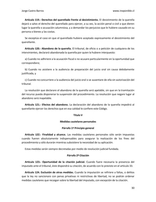 Jorge Castro Barros www.inoponible.cl
30
Artículo 119.- Derechos del querellado frente al desistimiento. El desistimiento de la querella
dejará a salvo el derecho del querellado para ejercer, a su vez, la acción penal o civil a que dieren
lugar la querella o acusación calumniosa, y a demandar los perjuicios que le hubiere causado en su
persona o bienes y las costas.
Se exceptúa el caso en que el querellado hubiere aceptado expresamente el desistimiento del
querellante.
Artículo 120.- Abandono de la querella. El tribunal, de oficio o a petición de cualquiera de los
intervinientes, declarará abandonada la querella por quien la hubiere interpuesto:
a) Cuando no adhiriere a la acusación fiscal o no acusare particularmente en la oportunidad que
correspondiere;
b) Cuando no asistiere a la audiencia de preparación del juicio oral sin causa debidamente
justificada, y
c) Cuando no concurriere a la audiencia del juicio oral o se ausentare de ella sin autorización del
tribunal.
La resolución que declarare el abandono de la querella será apelable, sin que en la tramitación
del recurso pueda disponerse la suspensión del procedimiento. La resolución que negare lugar al
abandono será inapelable.
Artículo 121.- Efectos del abandono. La declaración del abandono de la querella impedirá al
querellante ejercer los derechos que en esa calidad le confiere este Código.
Título V
Medidas cautelares personales
Párrafo 1º Principio general
Artículo 122.- Finalidad y alcance. Las medidas cautelares personales sólo serán impuestas
cuando fueren absolutamente indispensables para asegurar la realización de los fines del
procedimiento y sólo durarán mientras subsistiere la necesidad de su aplicación.
Estas medidas serán siempre decretadas por medio de resolución judicial fundada.
Párrafo 2º Citación
Artículo 123.- Oportunidad de la citación judicial. Cuando fuere necesaria la presencia del
imputado ante el tribunal, éste dispondrá su citación, de acuerdo con lo previsto en el artículo 33.
Artículo 124. Exclusión de otras medidas. Cuando la imputación se refiriere a faltas, o delitos
que la ley no sancionare con penas privativas ni restrictivas de libertad, no se podrán ordenar
medidas cautelares que recaigan sobre la libertad del imputado, con excepción de la citación.
 