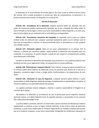 Jorge Castro Barros www.inoponible.cl
31
Lo dispuesto en el inciso anterior no tendrá lugar en los casos a que se refiere el inciso cuarto
del artículo 134 o cuando procediere el arresto por falta de comparecencia, la detención o la
prisión preventiva de acuerdo a lo dispuesto en el artículo 33.
Párrafo 3º Detención
Artículo 125.- Procedencia de la detención. Ninguna persona podrá ser detenida sino por
orden de funcionario público expresamente facultado por la ley y después que dicha orden le
fuere intimada en forma legal, a menos que fuere sorprendida en delito flagrante y, en este caso,
para el único objeto de ser conducida ante la autoridad que correspondiere.
Artículo 126.- Presentación voluntaria del imputado. El imputado contra quien se hubiere
emitido orden de detención por cualquier autoridad competente podrá ocurrir siempre ante el
juez que correspondiere a solicitar un pronunciamiento sobre su procedencia o la de cualquier
otra medida cautelar.
Artículo 127.- Detención judicial. Salvo en los casos contemplados en el artículo 124, el
tribunal, a solicitud del ministerio público, podrá ordenar la detención del imputado para ser
conducido a su presencia, sin previa citación, cuando de otra manera la comparecencia pudiera
verse demorada o dificultada.
También se decretará la detención del imputado cuya presencia en una audiencia judicial fuere
condición de ésta y que, legalmente citado, no compareciere sin causa justificada.
Artículo 128.- Detención por cualquier tribunal. Todo tribunal, aunque no ejerza jurisdicción en
lo criminal, podrá dictar órdenes de detención contra las personas que, dentro de la sala de su
despacho, cometieren algún crimen o simple delito, conformándose a las disposiciones de este
Título.
Artículo 129.- Detención en caso de flagrancia. Cualquier persona podrá detener a quien
sorprendiere en delito flagrante, debiendo entregar inmediatamente al aprehendido a la policía, al
ministerio público o a la autoridad judicial más próxima.
Los agentes policiales estarán obligados a detener a quienes sorprendieren in fraganti en la
comisión de un delito.
No obstará a la detención la circunstancia de que la persecución penal requiriere instancia
particular previa, si el delito flagrante fuere de aquellos previstos y sancionados en los artículos
361 a 366 quater del Código Penal.
La policía deberá, asimismo, detener al sentenciado a penas privativas de libertad que hubiere
quebrantado su condena, al que se fugare estando detenido, al que tuviere orden de detención
pendiente, a quien fuere sorprendido en violación flagrante de las medidas cautelares personales
que se le hubieren impuesto, al que fuere sorprendido infringiendo las condiciones impuestas en
 
