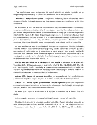 Jorge Castro Barros www.inoponible.cl
33
Para los efectos de poner a disposición del juez al detenido, las policías cumplirán con su
obligación legal dejándolo bajo la custodia de Gendarmería del respectivo tribunal.
Artículo 132. Comparecencia judicial. A la primera audiencia judicial del detenido deberá
concurrir el fiscal o el abogado asistente del fiscal. La ausencia de éstos dará lugar a la liberación
del detenido.
En la audiencia, el fiscal o el abogado asistente del fiscal actuando expresamente facultado por
éste, procederá directamente a formalizar la investigación y a solicitar las medidas cautelares que
procedieren, siempre que contare con los antecedentes necesarios y que se encontrare presente
el defensor del imputado. En el caso de que no pudiere procederse de la manera indicada, el fiscal
o el abogado asistente del fiscal actuando en la forma señalada, podrá solicitar una ampliación del
plazo de detención hasta por tres días, con el fin de preparar su presentación. El juez accederá a la
ampliación del plazo de detención cuando estimare que los antecedentes justifican esa medida.
En todo caso, la declaración de ilegalidad de la detención no impedirá que el fiscal o el abogado
asistente del fiscal pueda formalizar la investigación y solicitar las medidas cautelares que sean
procedentes, de conformidad con lo dispuesto en el inciso anterior, pero no podrá solicitar la
ampliación de la detención. La declaración de ilegalidad de la detención no producirá efecto de
cosa juzgada en relación con las solicitudes de exclusión de prueba que se hagan oportunamente,
de conformidad con lo previsto en el artículo 276.
Artículo 132 bis.- Apelación de la resolución que declara la ilegalidad de la detención.
Tratándose de los delitos establecidos en los artículos 141, 142, 361, 362, 365 bis, 390, 391, 433,
436 y 440 del Código Penal, y los de la ley N° 20.000 que tengan pena de crimen, la resolución que
declare la ilegalidad de la detención será apelable por el fiscal o el abogado asistente del fiscal, en
el sólo efecto devolutivo. En los demás casos no será apelable.
Artículo 133.- Ingreso de personas detenidas. Los encargados de los establecimientos
penitenciarios no podrán aceptar el ingreso de personas sino en virtud de órdenes judiciales.
Artículo 134.- Citación, registro y detención en casos de flagrancia. Quien fuere sorprendido
por la policía in fraganti cometiendo un hecho de los señalados en el artículo 124, será citado a la
presencia del fiscal, previa comprobación de su domicilio.
La policía podrá registrar las vestimentas, el equipaje o el vehículo de la persona que será
citada.
Asimismo, podrá conducir al imputado al recinto policial, para efectuar allí la citación.
No obstante lo anterior, el imputado podrá ser detenido si hubiere cometido alguna de las
faltas contempladas en el Código Penal, en los artículos 494, N°s. 4 y 5, y 19, exceptuando en este
último caso los hechos descritos en los artículos 189 y 233; 494 bis, 495 N° 21, y 496, N°s. 5 y 26.
 