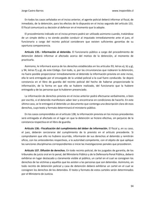 Jorge Castro Barros www.inoponible.cl
34
En todos los casos señalados en el inciso anterior, el agente policial deberá informar al fiscal, de
inmediato, de la detención, para los efectos de lo dispuesto en el inciso segundo del artículo 131.
El fiscal comunicará su decisión al defensor en el momento que la adopte.
El procedimiento indicado en el inciso primero podrá ser utilizado asimismo cuando, tratándose
de un simple delito y no siendo posible conducir al imputado inmediatamente ante el juez, el
funcionario a cargo del recinto policial considerare que existen suficientes garantías de su
oportuna comparecencia.
Artículo 135.- Información al detenido. El funcionario público a cargo del procedimiento de
detención deberá informar al afectado acerca del motivo de la detención, al momento de
practicarla.
Asimismo, le informará acerca de los derechos establecidos en los artículos 93, letras a), b) y g),
y 94, letras f) y g), de este Código. Con todo, si, por las circunstancias que rodearen la detención,
no fuere posible proporcionar inmediatamente al detenido la información prevista en este inciso,
ella le será entregada por el encargado de la unidad policial a la cual fuere conducido. Se dejará
constancia en el libro de guardia del recinto policial del hecho de haberse proporcionado la
información, de la forma en que ello se hubiere realizado, del funcionario que la hubiere
entregado y de las personas que lo hubieren presenciado.
La información de derechos prevista en el inciso anterior podrá efectuarse verbalmente, o bien
por escrito, si el detenido manifestare saber leer y encontrarse en condiciones de hacerlo. En este
último caso, se le entregará al detenido un documento que contenga una descripción clara de esos
derechos, cuyo texto y formato determinará el ministerio público.
En los casos comprendidos en el artículo 138, la información prevista en los incisos precedentes
será entregada al afectado en el lugar en que la detención se hiciere efectiva, sin perjuicio de la
constancia respectiva en el libro de guardia.
Artículo 136.- Fiscalización del cumplimiento del deber de información. El fiscal y, en su caso,
el juez, deberán cerciorarse del cumplimiento de lo previsto en el artículo precedente. Si
comprobaren que ello no hubiere ocurrido, informarán de sus derechos al detenido y remitirán
oficio, con los antecedentes respectivos, a la autoridad competente, con el objeto de que aplique
las sanciones disciplinarias correspondientes o inicie las investigaciones penales que procedieren.
Artículo 137. Difusión de derechos. En todo recinto policial, de los juzgados de garantía, de los
tribunales de juicio oral en lo penal, del Ministerio Público y de la Defensoría Penal Pública, deberá
exhibirse en lugar destacado y claramente visible al público, un cartel en el cual se consignen los
derechos de las víctimas y aquéllos que les asisten a las personas que son detenidas. Asimismo, en
todo recinto de detención policial y casa de detención deberá exhibirse un cartel en el cual se
consignen los derechos de los detenidos. El texto y formato de estos carteles serán determinados
por el Ministerio de Justicia.
 