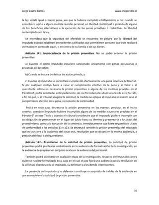 Jorge Castro Barros www.inoponible.cl
36
la ley señale igual o mayor pena, sea que la hubiere cumplido efectivamente o no; cuando se
encontrare sujeto a alguna medida cautelar personal, en libertad condicional o gozando de alguno
de los beneficios alternativos a la ejecución de las penas privativas o restrictivas de libertad
contemplados en la ley.
Se entenderá que la seguridad del ofendido se encuentra en peligro por la libertad del
imputado cuando existieren antecedentes calificados que permitieren presumir que éste realizará
atentados en contra de aquél, o en contra de su familia o de sus bienes.
Artículo 141. Improcedencia de la prisión preventiva. No se podrá ordenar la prisión
preventiva:
a) Cuando el delito imputado estuviere sancionado únicamente con penas pecuniarias o
privativas de derechos;
b) Cuando se tratare de delitos de acción privada, y
c) Cuando el imputado se encontrare cumpliendo efectivamente una pena privativa de libertad.
Si por cualquier motivo fuere a cesar el cumplimiento efectivo de la pena y el fiscal o el
querellante estimaren necesaria la prisión preventiva o alguna de las medidas previstas en el
Párrafo 6º, podrá solicitarlas anticipadamente, de conformidad a las disposiciones de este Párrafo,
a fin de que, si el tribunal acogiere la solicitud, la medida se aplique al imputado en cuanto cese el
cumplimiento efectivo de la pena, sin solución de continuidad.
Podrá en todo caso decretarse la prisión preventiva en los eventos previstos en el inciso
anterior, cuando el imputado hubiere incumplido alguna de las medidas cautelares previstas en el
Párrafo 6° de este Título o cuando el tribunal considerare que el imputado pudiere incumplir con
su obligación de permanecer en el lugar del juicio hasta su término y presentarse a los actos del
procedimiento como a la ejecución de la sentencia, inmediatamente que fuere requerido o citado
de conformidad a los artículos 33 y 123. Se decretará también la prisión preventiva del imputado
que no asistiere a la audiencia del juicio oral, resolución que se dictará en la misma audiencia, a
petición del fiscal o del querellante.
Artículo 142.- Tramitación de la solicitud de prisión preventiva. La solicitud de prisión
preventiva podrá plantearse verbalmente en la audiencia de formalización de la investigación, en
la audiencia de preparación del juicio oral o en la audiencia del juicio oral.
También podrá solicitarse en cualquier etapa de la investigación, respecto del imputado contra
quien se hubiere formalizado ésta, caso en el cual el juez fijará una audiencia para la resolución de
la solicitud, citando a ella al imputado, su defensor y a los demás intervinientes.
La presencia del imputado y su defensor constituye un requisito de validez de la audiencia en
que se resolviere la solicitud de prisión preventiva.
 