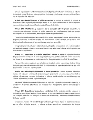 Jorge Castro Barros www.inoponible.cl
37
Una vez expuestos los fundamentos de la solicitud por quien la hubiere formulado, el tribunal
oirá en todo caso al defensor, a los demás intervinientes si estuvieren presentes y quisieren hacer
uso de la palabra y al imputado.
Artículo 143.- Resolución sobre la prisión preventiva. Al concluir la audiencia el tribunal se
pronunciará sobre la prisión preventiva por medio de una resolución fundada, en la cual expresará
claramente los antecedentes calificados que justificaren la decisión.
Artículo 144.- Modificación y revocación de la resolución sobre la prisión preventiva. La
resolución que ordenare o rechazare la prisión preventiva será modificable de oficio o a petición
de cualquiera de los intervinientes, en cualquier estado del procedimiento.
Cuando el imputado solicitare la revocación de la prisión preventiva el tribunal podrá rechazarla
de plano; asimismo, podrá citar a todos los intervinientes a una audiencia, con el fin de abrir
debate sobre la subsistencia de los requisitos que autorizan la medida.
Si la prisión preventiva hubiere sido rechazada, ella podrá ser decretada con posterioridad en
una audiencia, cuando existieren otros antecedentes que, a juicio del tribunal, justificaren discutir
nuevamente su procedencia.
Artículo 145.- Substitución de la prisión preventiva y revisión de oficio. En cualquier momento
del procedimiento el tribunal, de oficio o a petición de parte, podrá substituir la prisión preventiva
por alguna de las medidas que se contemplan en las disposiciones del Párrafo 6º de este Título.
Transcurridos seis meses desde que se hubiere ordenado la prisión preventiva o desde el último
debate oral en que ella se hubiere decidido, el tribunal citará de oficio a una audiencia, con el fin
de considerar su cesación o prolongación.
Artículo 146.- Caución para reemplazar la prisión preventiva. Cuando la prisión preventiva
hubiere sido o debiere ser impuesta únicamente para garantizar la comparecencia del imputado al
juicio y a la eventual ejecución de la pena, el tribunal podrá autorizar su reemplazo por una
caución económica suficiente, cuyo monto fijará.
La caución podrá consistir en el depósito por el imputado u otra persona de dinero o valores, la
constitución de prendas o hipotecas, o la fianza de una o más personas idóneas calificadas por el
tribunal.
Artículo 147.- Ejecución de las cauciones económicas. En los casos de rebeldía o cuando el
imputado se sustrajere a la ejecución de la pena, se procederá a ejecutar la garantía de acuerdo
con las reglas generales y se entregará el monto que se obtuviere a la Corporación Administrativa
del Poder Judicial.
Si la caución hubiere sido constituida por un tercero, producida alguna de las circunstancias a
que se refiere el inciso anterior, el tribunal ordenará ponerla en conocimiento del tercero
 
