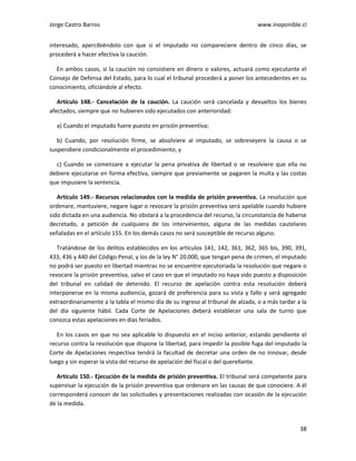 Jorge Castro Barros www.inoponible.cl
38
interesado, apercibiéndolo con que si el imputado no compareciere dentro de cinco días, se
procederá a hacer efectiva la caución.
En ambos casos, si la caución no consistiere en dinero o valores, actuará como ejecutante el
Consejo de Defensa del Estado, para lo cual el tribunal procederá a poner los antecedentes en su
conocimiento, oficiándole al efecto.
Artículo 148.- Cancelación de la caución. La caución será cancelada y devueltos los bienes
afectados, siempre que no hubieren sido ejecutados con anterioridad:
a) Cuando el imputado fuere puesto en prisión preventiva;
b) Cuando, por resolución firme, se absolviere al imputado, se sobreseyere la causa o se
suspendiere condicionalmente el procedimiento, y
c) Cuando se comenzare a ejecutar la pena privativa de libertad o se resolviere que ella no
debiere ejecutarse en forma efectiva, siempre que previamente se pagaren la multa y las costas
que impusiere la sentencia.
Artículo 149.- Recursos relacionados con la medida de prisión preventiva. La resolución que
ordenare, mantuviere, negare lugar o revocare la prisión preventiva será apelable cuando hubiere
sido dictada en una audiencia. No obstará a la procedencia del recurso, la circunstancia de haberse
decretado, a petición de cualquiera de los intervinientes, alguna de las medidas cautelares
señaladas en el artículo 155. En los demás casos no será susceptible de recurso alguno.
Tratándose de los delitos establecidos en los artículos 141, 142, 361, 362, 365 bis, 390, 391,
433, 436 y 440 del Código Penal, y los de la ley N° 20.000, que tengan pena de crimen, el imputado
no podrá ser puesto en libertad mientras no se encuentre ejecutoriada la resolución que negare o
revocare la prisión preventiva, salvo el caso en que el imputado no haya sido puesto a disposición
del tribunal en calidad de detenido. El recurso de apelación contra esta resolución deberá
interponerse en la misma audiencia, gozará de preferencia para su vista y fallo y será agregado
extraordinariamente a la tabla el mismo día de su ingreso al tribunal de alzada, o a más tardar a la
del día siguiente hábil. Cada Corte de Apelaciones deberá establecer una sala de turno que
conozca estas apelaciones en días feriados.
En los casos en que no sea aplicable lo dispuesto en el inciso anterior, estando pendiente el
recurso contra la resolución que dispone la libertad, para impedir la posible fuga del imputado la
Corte de Apelaciones respectiva tendrá la facultad de decretar una orden de no innovar, desde
luego y sin esperar la vista del recurso de apelación del fiscal o del querellante.
Artículo 150.- Ejecución de la medida de prisión preventiva. El tribunal será competente para
supervisar la ejecución de la prisión preventiva que ordenare en las causas de que conociere. A él
corresponderá conocer de las solicitudes y presentaciones realizadas con ocasión de la ejecución
de la medida.
 
