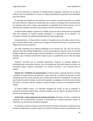 Jorge Castro Barros www.inoponible.cl
39
La prisión preventiva se ejecutará en establecimientos especiales, diferentes de los que se
utilizaren para los condenados o, al menos, en lugares absolutamente separados de los destinados
para estos últimos.
El imputado será tratado en todo momento como inocente. La prisión preventiva se cumplirá
de manera tal que no adquiera las características de una pena, ni provoque otras limitaciones que
las necesarias para evitar la fuga y para garantizar la seguridad de los demás internos y de las
personas que cumplieren funciones o por cualquier motivo se encontraren en el recinto.
El tribunal deberá adoptar y disponer las medidas necesarias para la protección de la integridad
física del imputado, en especial aquellas destinadas a la separación de los jóvenes y no
reincidentes respecto de la población penitenciaria de mayor peligrosidad.
Excepcionalmente, el tribunal podrá conceder al imputado permiso de salida durante el día o
por un período determinado, siempre que se asegure convenientemente que no se vulnerarán los
objetivos de la prisión preventiva.
Con todo, tratándose de los delitos establecidos en los artículos 141, 142, 361, 362, 365 bis,
390, 391, 433, 436 y 440 del Código Penal, y de los sancionados con pena de crimen en la ley Nº
20.000, el tribunal no podrá otorgar el permiso señalado en el inciso anterior sino por resolución
fundada y por el tiempo estrictamente necesario para el cumplimiento de los fines del citado
permiso.
Cualquier restricción que la autoridad penitenciaria impusiere al imputado deberá ser
inmediatamente comunicada al tribunal, con sus fundamentos. Éste podrá dejarla sin efecto si la
considerare ilegal o abusiva, convocando, si lo estimare necesario, a una audiencia para su
examen.
Artículo 151.- Prohibición de comunicaciones. El tribunal podrá, a petición del fiscal, restringir
o prohibir las comunicaciones del detenido o preso hasta por un máximo de diez días, cuando
considerare que ello resulta necesario para el exitoso desarrollo de la investigación. En todo caso
esta facultad no podrá restringir el acceso del imputado a su abogado en los términos del artículo
94, letra f), ni al propio tribunal. Tampoco se podrá restringir su acceso a una apropiada atención
médica.
El tribunal deberá instruir a la autoridad encargada del recinto en que el imputado se
encontrare acerca del modo de llevar a efecto la medida, el que en ningún caso podrá consistir en
el encierro en celdas de castigo.
Artículo 152.- Límites temporales de la prisión preventiva. El tribunal, de oficio o a petición de
cualquiera de los intervinientes, decretará la terminación de la prisión preventiva cuando no
subsistieren los motivos que la hubieren justificado.
En todo caso, cuando la duración de la prisión preventiva hubiere alcanzado la mitad de la pena
privativa de libertad que se pudiere esperar en el evento de dictarse sentencia condenatoria, o de
 