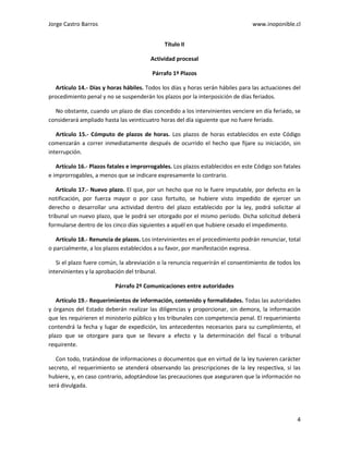 Jorge Castro Barros www.inoponible.cl
4
Título II
Actividad procesal
Párrafo 1º Plazos
Artículo 14.- Días y horas hábiles. Todos los días y horas serán hábiles para las actuaciones del
procedimiento penal y no se suspenderán los plazos por la interposición de días feriados.
No obstante, cuando un plazo de días concedido a los intervinientes venciere en día feriado, se
considerará ampliado hasta las veinticuatro horas del día siguiente que no fuere feriado.
Artículo 15.- Cómputo de plazos de horas. Los plazos de horas establecidos en este Código
comenzarán a correr inmediatamente después de ocurrido el hecho que fijare su iniciación, sin
interrupción.
Artículo 16.- Plazos fatales e improrrogables. Los plazos establecidos en este Código son fatales
e improrrogables, a menos que se indicare expresamente lo contrario.
Artículo 17.- Nuevo plazo. El que, por un hecho que no le fuere imputable, por defecto en la
notificación, por fuerza mayor o por caso fortuito, se hubiere visto impedido de ejercer un
derecho o desarrollar una actividad dentro del plazo establecido por la ley, podrá solicitar al
tribunal un nuevo plazo, que le podrá ser otorgado por el mismo período. Dicha solicitud deberá
formularse dentro de los cinco días siguientes a aquél en que hubiere cesado el impedimento.
Artículo 18.- Renuncia de plazos. Los intervinientes en el procedimiento podrán renunciar, total
o parcialmente, a los plazos establecidos a su favor, por manifestación expresa.
Si el plazo fuere común, la abreviación o la renuncia requerirán el consentimiento de todos los
intervinientes y la aprobación del tribunal.
Párrafo 2º Comunicaciones entre autoridades
Artículo 19.- Requerimientos de información, contenido y formalidades. Todas las autoridades
y órganos del Estado deberán realizar las diligencias y proporcionar, sin demora, la información
que les requirieren el ministerio público y los tribunales con competencia penal. El requerimiento
contendrá la fecha y lugar de expedición, los antecedentes necesarios para su cumplimiento, el
plazo que se otorgare para que se llevare a efecto y la determinación del fiscal o tribunal
requirente.
Con todo, tratándose de informaciones o documentos que en virtud de la ley tuvieren carácter
secreto, el requerimiento se atenderá observando las prescripciones de la ley respectiva, si las
hubiere, y, en caso contrario, adoptándose las precauciones que aseguraren que la información no
será divulgada.
 