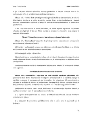 Jorge Castro Barros www.inoponible.cl
40
la que se hubiere impuesto existiendo recursos pendientes, el tribunal citará de oficio a una
audiencia, con el fin de considerar su cesación o prolongación.
Artículo 153.- Término de la prisión preventiva por absolución o sobreseimiento. El tribunal
deberá poner término a la prisión preventiva cuando dictare sentencia absolutoria y cuando
decretare sobreseimiento definitivo o temporal, aunque dichas resoluciones no se encontraren
ejecutoriadas.
En los casos indicados en el inciso precedente, se podrá imponer alguna de las medidas
señaladas en el párrafo 6º de este Título, cuando se consideraren necesarias para asegurar la
presencia del imputado.
Párrafo 5º Requisitos comunes a la prisión preventiva y a la detención
Artículo 154.- Orden Judicial. Toda orden de prisión preventiva o de detención será expedida
por escrito por el tribunal y contendrá:
a) El nombre y apellidos de la persona que debiere ser detenida o aprehendida o, en su defecto,
las circunstancias que la individualizaren o determinaren;
b) El motivo de la prisión o detención, y
c) La indicación de ser conducido de inmediato ante el tribunal, al establecimiento penitenciario
o lugar público de prisión o detención que determinará, o de permanecer en su residencia, según
correspondiere.
Lo dispuesto en este artículo se entenderá sin perjuicio de lo previsto en el artículo 9º para los
casos urgentes.
Párrafo 6º Otras medidas cautelares personales
Artículo 155.- Enumeración y aplicación de otras medidas cautelares personales. Para
garantizar el éxito de las diligencias de investigación o la seguridad de la sociedad, proteger al
ofendido o asegurar la comparecencia del imputado a las actuaciones del procedimiento o
ejecución de la sentencia, después de formalizada la investigación el tribunal, a petición del fiscal,
del querellante o la víctima, podrá imponer al imputado una o más de las siguientes medidas:
a) La privación de libertad, total o parcial, en su casa o en la que el propio imputado señalare, si
aquélla se encontrare fuera de la ciudad asiento del tribunal;
b) La sujeción a la vigilancia de una persona o institución determinada, las que informarán
periódicamente al juez;
c) La obligación de presentarse periódicamente ante el juez o ante la autoridad que él
designare;
 