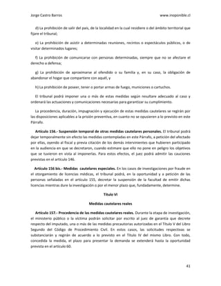 Jorge Castro Barros www.inoponible.cl
41
d) La prohibición de salir del país, de la localidad en la cual residiere o del ámbito territorial que
fijare el tribunal;
e) La prohibición de asistir a determinadas reuniones, recintos o espectáculos públicos, o de
visitar determinados lugares;
f) La prohibición de comunicarse con personas determinadas, siempre que no se afectare el
derecho a defensa;
g) La prohibición de aproximarse al ofendido o su familia y, en su caso, la obligación de
abandonar el hogar que compartiere con aquél, y
h) La prohibición de poseer, tener o portar armas de fuego, municiones o cartuchos.
El tribunal podrá imponer una o más de estas medidas según resultare adecuado al caso y
ordenará las actuaciones y comunicaciones necesarias para garantizar su cumplimiento.
La procedencia, duración, impugnación y ejecución de estas medidas cautelares se regirán por
las disposiciones aplicables a la prisión preventiva, en cuanto no se opusieren a lo previsto en este
Párrafo.
Artículo 156.- Suspensión temporal de otras medidas cautelares personales. El tribunal podrá
dejar temporalmente sin efecto las medidas contempladas en este Párrafo, a petición del afectado
por ellas, oyendo al fiscal y previa citación de los demás intervinientes que hubieren participado
en la audiencia en que se decretaron, cuando estimare que ello no pone en peligro los objetivos
que se tuvieron en vista al imponerlas. Para estos efectos, el juez podrá admitir las cauciones
previstas en el artículo 146.
Artículo 156 bis.- Medidas cautelares especiales. En los casos de investigaciones por fraude en
el otorgamiento de licencias médicas, el tribunal podrá, en la oportunidad y a petición de las
personas señaladas en el artículo 155, decretar la suspensión de la facultad de emitir dichas
licencias mientras dure la investigación o por el menor plazo que, fundadamente, determine.
Título VI
Medidas cautelares reales
Artículo 157.- Procedencia de las medidas cautelares reales. Durante la etapa de investigación,
el ministerio público o la víctima podrán solicitar por escrito al juez de garantía que decrete
respecto del imputado, una o más de las medidas precautorias autorizadas en el Título V del Libro
Segundo del Código de Procedimiento Civil. En estos casos, las solicitudes respectivas se
substanciarán y regirán de acuerdo a lo previsto en el Título IV del mismo Libro. Con todo,
concedida la medida, el plazo para presentar la demanda se extenderá hasta la oportunidad
prevista en el artículo 60.
 