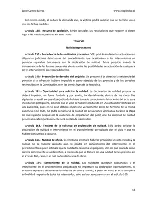 Jorge Castro Barros www.inoponible.cl
42
Del mismo modo, al deducir la demanda civil, la víctima podrá solicitar que se decrete una o
más de dichas medidas.
Artículo 158.- Recurso de apelación. Serán apelables las resoluciones que negaren o dieren
lugar a las medidas previstas en este Título.
Título VII
Nulidades procesales
Artículo 159.- Procedencia de las nulidades procesales. Sólo podrán anularse las actuaciones o
diligencias judiciales defectuosas del procedimiento que ocasionaren a los intervinientes un
perjuicio reparable únicamente con la declaración de nulidad. Existe perjuicio cuando la
inobservancia de las formas procesales atenta contra las posibilidades de actuación de cualquiera
de los intervinientes en el procedimiento.
Artículo 160.- Presunción de derecho del perjuicio. Se presumirá de derecho la existencia del
perjuicio si la infracción hubiere impedido el pleno ejercicio de las garantías y de los derechos
reconocidos en la Constitución, o en las demás leyes de la República.
Artículo 161.- Oportunidad para solicitar la nulidad. La declaración de nulidad procesal se
deberá impetrar, en forma fundada y por escrito, incidentalmente, dentro de los cinco días
siguientes a aquél en que el perjudicado hubiere tomado conocimiento fehaciente del acto cuya
invalidación persiguiere, a menos que el vicio se hubiere producido en una actuación verificada en
una audiencia, pues en tal caso deberá impetrarse verbalmente antes del término de la misma
audiencia. Con todo, no podrá reclamarse la nulidad de actuaciones verificadas durante la etapa
de investigación después de la audiencia de preparación del juicio oral. La solicitud de nulidad
presentada extemporáneamente será declarada inadmisible.
Artículo 162.- Titulares de la solicitud de declaración de nulidad. Sólo podrá solicitar la
declaración de nulidad el interviniente en el procedimiento perjudicado por el vicio y que no
hubiere concurrido a causarlo.
Artículo 163.- Nulidad de oficio. Si el tribunal estimare haberse producido un acto viciado y la
nulidad no se hubiere saneado aún, lo pondrá en conocimiento del interviniente en el
procedimiento a quien estimare que la nulidad le ocasiona un perjuicio, a fin de que proceda como
creyere conveniente a sus derechos, a menos de que se tratare de una nulidad de las previstas en
el artículo 160, caso en el cual podrá declararla de oficio.
Artículo 164.- Saneamiento de la nulidad. Las nulidades quedarán subsanadas si el
interviniente en el procedimiento perjudicado no impetrare su declaración oportunamente, si
aceptare expresa o tácitamente los efectos del acto y cuando, a pesar del vicio, el acto cumpliere
su finalidad respecto de todos los interesados, salvo en los casos previstos en el artículo 160.
 
