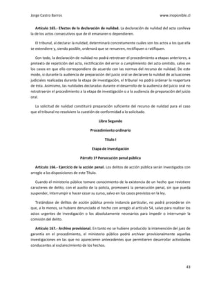 Jorge Castro Barros www.inoponible.cl
43
Artículo 165.- Efectos de la declaración de nulidad. La declaración de nulidad del acto conlleva
la de los actos consecutivos que de él emanaren o dependieren.
El tribunal, al declarar la nulidad, determinará concretamente cuáles son los actos a los que ella
se extendiere y, siendo posible, ordenará que se renueven, rectifiquen o ratifiquen.
Con todo, la declaración de nulidad no podrá retrotraer el procedimiento a etapas anteriores, a
pretexto de repetición del acto, rectificación del error o cumplimiento del acto omitido, salvo en
los casos en que ello correspondiere de acuerdo con las normas del recurso de nulidad. De este
modo, si durante la audiencia de preparación del juicio oral se declarare la nulidad de actuaciones
judiciales realizadas durante la etapa de investigación, el tribunal no podrá ordenar la reapertura
de ésta. Asimismo, las nulidades declaradas durante el desarrollo de la audiencia del juicio oral no
retrotraerán el procedimiento a la etapa de investigación o a la audiencia de preparación del juicio
oral.
La solicitud de nulidad constituirá preparación suficiente del recurso de nulidad para el caso
que el tribunal no resolviere la cuestión de conformidad a lo solicitado.
Libro Segundo
Procedimiento ordinario
Título I
Etapa de investigación
Párrafo 1º Persecución penal pública
Artículo 166.- Ejercicio de la acción penal. Los delitos de acción pública serán investigados con
arreglo a las disposiciones de este Título.
Cuando el ministerio público tomare conocimiento de la existencia de un hecho que revistiere
caracteres de delito, con el auxilio de la policía, promoverá la persecución penal, sin que pueda
suspender, interrumpir o hacer cesar su curso, salvo en los casos previstos en la ley.
Tratándose de delitos de acción pública previa instancia particular, no podrá procederse sin
que, a lo menos, se hubiere denunciado el hecho con arreglo al artículo 54, salvo para realizar los
actos urgentes de investigación o los absolutamente necesarios para impedir o interrumpir la
comisión del delito.
Artículo 167.- Archivo provisional. En tanto no se hubiere producido la intervención del juez de
garantía en el procedimiento, el ministerio público podrá archivar provisionalmente aquellas
investigaciones en las que no aparecieren antecedentes que permitieren desarrollar actividades
conducentes al esclarecimiento de los hechos.
 