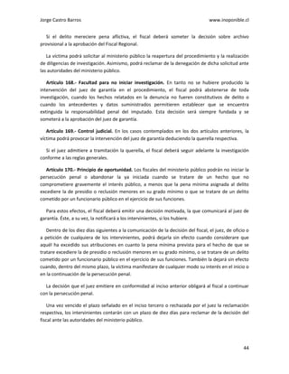 Jorge Castro Barros www.inoponible.cl
44
Si el delito mereciere pena aflictiva, el fiscal deberá someter la decisión sobre archivo
provisional a la aprobación del Fiscal Regional.
La víctima podrá solicitar al ministerio público la reapertura del procedimiento y la realización
de diligencias de investigación. Asimismo, podrá reclamar de la denegación de dicha solicitud ante
las autoridades del ministerio público.
Artículo 168.- Facultad para no iniciar investigación. En tanto no se hubiere producido la
intervención del juez de garantía en el procedimiento, el fiscal podrá abstenerse de toda
investigación, cuando los hechos relatados en la denuncia no fueren constitutivos de delito o
cuando los antecedentes y datos suministrados permitieren establecer que se encuentra
extinguida la responsabilidad penal del imputado. Esta decisión será siempre fundada y se
someterá a la aprobación del juez de garantía.
Artículo 169.- Control judicial. En los casos contemplados en los dos artículos anteriores, la
víctima podrá provocar la intervención del juez de garantía deduciendo la querella respectiva.
Si el juez admitiere a tramitación la querella, el fiscal deberá seguir adelante la investigación
conforme a las reglas generales.
Artículo 170.- Principio de oportunidad. Los fiscales del ministerio público podrán no iniciar la
persecución penal o abandonar la ya iniciada cuando se tratare de un hecho que no
comprometiere gravemente el interés público, a menos que la pena mínima asignada al delito
excediere la de presidio o reclusión menores en su grado mínimo o que se tratare de un delito
cometido por un funcionario público en el ejercicio de sus funciones.
Para estos efectos, el fiscal deberá emitir una decisión motivada, la que comunicará al juez de
garantía. Éste, a su vez, la notificará a los intervinientes, si los hubiere.
Dentro de los diez días siguientes a la comunicación de la decisión del fiscal, el juez, de oficio o
a petición de cualquiera de los intervinientes, podrá dejarla sin efecto cuando considerare que
aquél ha excedido sus atribuciones en cuanto la pena mínima prevista para el hecho de que se
tratare excediere la de presidio o reclusión menores en su grado mínimo, o se tratare de un delito
cometido por un funcionario público en el ejercicio de sus funciones. También la dejará sin efecto
cuando, dentro del mismo plazo, la víctima manifestare de cualquier modo su interés en el inicio o
en la continuación de la persecución penal.
La decisión que el juez emitiere en conformidad al inciso anterior obligará al fiscal a continuar
con la persecución penal.
Una vez vencido el plazo señalado en el inciso tercero o rechazada por el juez la reclamación
respectiva, los intervinientes contarán con un plazo de diez días para reclamar de la decisión del
fiscal ante las autoridades del ministerio público.
 
