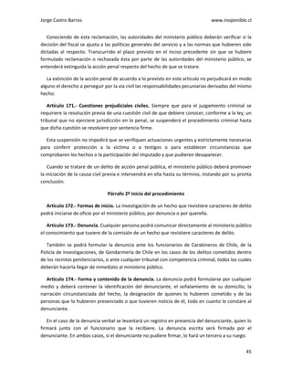 Jorge Castro Barros www.inoponible.cl
45
Conociendo de esta reclamación, las autoridades del ministerio público deberán verificar si la
decisión del fiscal se ajusta a las políticas generales del servicio y a las normas que hubieren sido
dictadas al respecto. Transcurrido el plazo previsto en el inciso precedente sin que se hubiere
formulado reclamación o rechazada ésta por parte de las autoridades del ministerio público, se
entenderá extinguida la acción penal respecto del hecho de que se tratare.
La extinción de la acción penal de acuerdo a lo previsto en este artículo no perjudicará en modo
alguno el derecho a perseguir por la vía civil las responsabilidades pecuniarias derivadas del mismo
hecho.
Artículo 171.- Cuestiones prejudiciales civiles. Siempre que para el juzgamiento criminal se
requiriere la resolución previa de una cuestión civil de que debiere conocer, conforme a la ley, un
tribunal que no ejerciere jurisdicción en lo penal, se suspenderá el procedimiento criminal hasta
que dicha cuestión se resolviere por sentencia firme.
Esta suspensión no impedirá que se verifiquen actuaciones urgentes y estrictamente necesarias
para conferir protección a la víctima o a testigos o para establecer circunstancias que
comprobaren los hechos o la participación del imputado y que pudieren desaparecer.
Cuando se tratare de un delito de acción penal pública, el ministerio público deberá promover
la iniciación de la causa civil previa e intervendrá en ella hasta su término, instando por su pronta
conclusión.
Párrafo 2º Inicio del procedimiento
Artículo 172.- Formas de inicio. La investigación de un hecho que revistiere caracteres de delito
podrá iniciarse de oficio por el ministerio público, por denuncia o por querella.
Artículo 173.- Denuncia. Cualquier persona podrá comunicar directamente al ministerio público
el conocimiento que tuviere de la comisión de un hecho que revistiere caracteres de delito.
También se podrá formular la denuncia ante los funcionarios de Carabineros de Chile, de la
Policía de Investigaciones, de Gendarmería de Chile en los casos de los delitos cometidos dentro
de los recintos penitenciarios, o ante cualquier tribunal con competencia criminal, todos los cuales
deberán hacerla llegar de inmediato al ministerio público.
Artículo 174.- Forma y contenido de la denuncia. La denuncia podrá formularse por cualquier
medio y deberá contener la identificación del denunciante, el señalamiento de su domicilio, la
narración circunstanciada del hecho, la designación de quienes lo hubieren cometido y de las
personas que lo hubieren presenciado o que tuvieren noticia de él, todo en cuanto le constare al
denunciante.
En el caso de la denuncia verbal se levantará un registro en presencia del denunciante, quien lo
firmará junto con el funcionario que la recibiere. La denuncia escrita será firmada por el
denunciante. En ambos casos, si el denunciante no pudiere firmar, lo hará un tercero a su ruego.
 