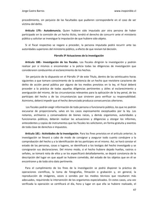 Jorge Castro Barros www.inoponible.cl
47
procedimiento, sin perjuicio de las facultades que pudieren corresponderle en el caso de ser
víctima del delito.
Artículo 179.- Autodenuncia. Quien hubiere sido imputado por otra persona de haber
participado en la comisión de un hecho ilícito, tendrá el derecho de concurrir ante el ministerio
público y solicitar se investigue la imputación de que hubiere sido objeto.
Si el fiscal respectivo se negare a proceder, la persona imputada podrá recurrir ante las
autoridades superiores del ministerio público, a efecto de que revisen tal decisión.
Párrafo 3º Actuaciones de la investigación
Artículo 180.- Investigación de los fiscales. Los fiscales dirigirán la investigación y podrán
realizar por sí mismos o encomendar a la policía todas las diligencias de investigación que
consideraren conducentes al esclarecimiento de los hechos.
Sin perjuicio de lo dispuesto en el Párrafo 1º de este Título, dentro de las veinticuatro horas
siguientes a que tomare conocimiento de la existencia de un hecho que revistiere caracteres de
delito de acción penal pública por alguno de los medios previstos en la ley, el fiscal deberá
proceder a la práctica de todas aquellas diligencias pertinentes y útiles al esclarecimiento y
averiguación del mismo, de las circunstancias relevantes para la aplicación de la ley penal, de los
partícipes del hecho y de las circunstancias que sirvieren para verificar su responsabilidad.
Asimismo, deberá impedir que el hecho denunciado produzca consecuencias ulteriores.
Los fiscales podrán exigir información de toda persona o funcionario público, los que no podrán
excusarse de proporcionarla, salvo en los casos expresamente exceptuados por la ley. Los
notarios, archiveros y conservadores de bienes raíces, y demás organismos, autoridades y
funcionarios públicos, deberán realizar las actuaciones y diligencias y otorgar los informes,
antecedentes y copias de instrumentos que los fiscales les solicitaren, en forma gratuita y exentos
de toda clase de derechos e impuestos.
Artículo 181.- Actividades de la investigación. Para los fines previstos en el artículo anterior, la
investigación se llevará a cabo de modo de consignar y asegurar todo cuanto condujere a la
comprobación del hecho y a la identificación de los partícipes en el mismo. Así, se hará constar el
estado de las personas, cosas o lugares, se identificará a los testigos del hecho investigado y se
consignarán sus declaraciones. Del mismo modo, si el hecho hubiere dejado huellas, rastros o
señales, se tomará nota de ellos y se los especificará detalladamente, se dejará constancia de la
descripción del lugar en que aquél se hubiere cometido, del estado de los objetos que en él se
encontraren y de todo otro dato pertinente.
Para el cumplimiento de los fines de la investigación se podrá disponer la práctica de
operaciones científicas, la toma de fotografías, filmación o grabación y, en general, la
reproducción de imágenes, voces o sonidos por los medios técnicos que resultaren más
adecuados, requiriendo la intervención de los organismos especializados. En estos casos, una vez
verificada la operación se certificará el día, hora y lugar en que ella se hubiere realizado, el
 
