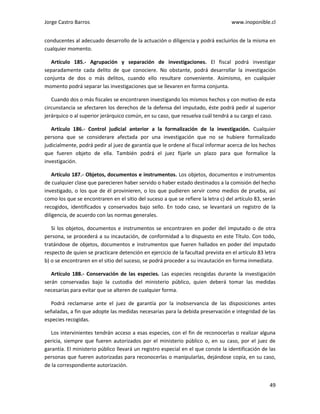 Jorge Castro Barros www.inoponible.cl
49
conducentes al adecuado desarrollo de la actuación o diligencia y podrá excluirlos de la misma en
cualquier momento.
Artículo 185.- Agrupación y separación de investigaciones. El fiscal podrá investigar
separadamente cada delito de que conociere. No obstante, podrá desarrollar la investigación
conjunta de dos o más delitos, cuando ello resultare conveniente. Asimismo, en cualquier
momento podrá separar las investigaciones que se llevaren en forma conjunta.
Cuando dos o más fiscales se encontraren investigando los mismos hechos y con motivo de esta
circunstancia se afectaren los derechos de la defensa del imputado, éste podrá pedir al superior
jerárquico o al superior jerárquico común, en su caso, que resuelva cuál tendrá a su cargo el caso.
Artículo 186.- Control judicial anterior a la formalización de la investigación. Cualquier
persona que se considerare afectada por una investigación que no se hubiere formalizado
judicialmente, podrá pedir al juez de garantía que le ordene al fiscal informar acerca de los hechos
que fueren objeto de ella. También podrá el juez fijarle un plazo para que formalice la
investigación.
Artículo 187.- Objetos, documentos e instrumentos. Los objetos, documentos e instrumentos
de cualquier clase que parecieren haber servido o haber estado destinados a la comisión del hecho
investigado, o los que de él provinieren, o los que pudieren servir como medios de prueba, así
como los que se encontraren en el sitio del suceso a que se refiere la letra c) del artículo 83, serán
recogidos, identificados y conservados bajo sello. En todo caso, se levantará un registro de la
diligencia, de acuerdo con las normas generales.
Si los objetos, documentos e instrumentos se encontraren en poder del imputado o de otra
persona, se procederá a su incautación, de conformidad a lo dispuesto en este Título. Con todo,
tratándose de objetos, documentos e instrumentos que fueren hallados en poder del imputado
respecto de quien se practicare detención en ejercicio de la facultad prevista en el artículo 83 letra
b) o se encontraren en el sitio del suceso, se podrá proceder a su incautación en forma inmediata.
Artículo 188.- Conservación de las especies. Las especies recogidas durante la investigación
serán conservadas bajo la custodia del ministerio público, quien deberá tomar las medidas
necesarias para evitar que se alteren de cualquier forma.
Podrá reclamarse ante el juez de garantía por la inobservancia de las disposiciones antes
señaladas, a fin que adopte las medidas necesarias para la debida preservación e integridad de las
especies recogidas.
Los intervinientes tendrán acceso a esas especies, con el fin de reconocerlas o realizar alguna
pericia, siempre que fueren autorizados por el ministerio público o, en su caso, por el juez de
garantía. El ministerio público llevará un registro especial en el que conste la identificación de las
personas que fueren autorizadas para reconocerlas o manipularlas, dejándose copia, en su caso,
de la correspondiente autorización.
 