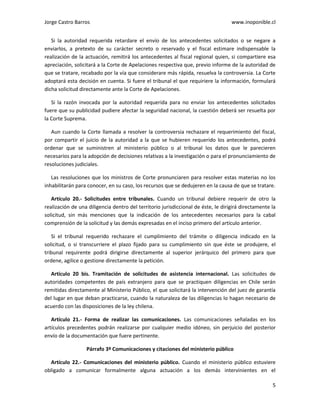 Jorge Castro Barros www.inoponible.cl
5
Si la autoridad requerida retardare el envío de los antecedentes solicitados o se negare a
enviarlos, a pretexto de su carácter secreto o reservado y el fiscal estimare indispensable la
realización de la actuación, remitirá los antecedentes al fiscal regional quien, si compartiere esa
apreciación, solicitará a la Corte de Apelaciones respectiva que, previo informe de la autoridad de
que se tratare, recabado por la vía que considerare más rápida, resuelva la controversia. La Corte
adoptará esta decisión en cuenta. Si fuere el tribunal el que requiriere la información, formulará
dicha solicitud directamente ante la Corte de Apelaciones.
Si la razón invocada por la autoridad requerida para no enviar los antecedentes solicitados
fuere que su publicidad pudiere afectar la seguridad nacional, la cuestión deberá ser resuelta por
la Corte Suprema.
Aun cuando la Corte llamada a resolver la controversia rechazare el requerimiento del fiscal,
por compartir el juicio de la autoridad a la que se hubieren requerido los antecedentes, podrá
ordenar que se suministren al ministerio público o al tribunal los datos que le parecieren
necesarios para la adopción de decisiones relativas a la investigación o para el pronunciamiento de
resoluciones judiciales.
Las resoluciones que los ministros de Corte pronunciaren para resolver estas materias no los
inhabilitarán para conocer, en su caso, los recursos que se dedujeren en la causa de que se tratare.
Artículo 20.- Solicitudes entre tribunales. Cuando un tribunal debiere requerir de otro la
realización de una diligencia dentro del territorio jurisdiccional de éste, le dirigirá directamente la
solicitud, sin más menciones que la indicación de los antecedentes necesarios para la cabal
comprensión de la solicitud y las demás expresadas en el inciso primero del artículo anterior.
Si el tribunal requerido rechazare el cumplimiento del trámite o diligencia indicado en la
solicitud, o si transcurriere el plazo fijado para su cumplimiento sin que éste se produjere, el
tribunal requirente podrá dirigirse directamente al superior jerárquico del primero para que
ordene, agilice o gestione directamente la petición.
Artículo 20 bis. Tramitación de solicitudes de asistencia internacional. Las solicitudes de
autoridades competentes de país extranjero para que se practiquen diligencias en Chile serán
remitidas directamente al Ministerio Público, el que solicitará la intervención del juez de garantía
del lugar en que deban practicarse, cuando la naturaleza de las diligencias lo hagan necesario de
acuerdo con las disposiciones de la ley chilena.
Artículo 21.- Forma de realizar las comunicaciones. Las comunicaciones señaladas en los
artículos precedentes podrán realizarse por cualquier medio idóneo, sin perjuicio del posterior
envío de la documentación que fuere pertinente.
Párrafo 3º Comunicaciones y citaciones del ministerio público
Artículo 22.- Comunicaciones del ministerio público. Cuando el ministerio público estuviere
obligado a comunicar formalmente alguna actuación a los demás intervinientes en el
 