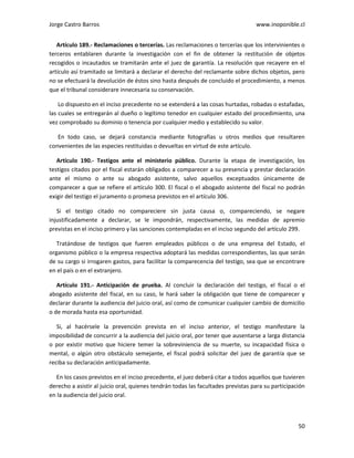 Jorge Castro Barros www.inoponible.cl
50
Artículo 189.- Reclamaciones o tercerías. Las reclamaciones o tercerías que los intervinientes o
terceros entablaren durante la investigación con el fin de obtener la restitución de objetos
recogidos o incautados se tramitarán ante el juez de garantía. La resolución que recayere en el
artículo así tramitado se limitará a declarar el derecho del reclamante sobre dichos objetos, pero
no se efectuará la devolución de éstos sino hasta después de concluido el procedimiento, a menos
que el tribunal considerare innecesaria su conservación.
Lo dispuesto en el inciso precedente no se extenderá a las cosas hurtadas, robadas o estafadas,
las cuales se entregarán al dueño o legítimo tenedor en cualquier estado del procedimiento, una
vez comprobado su dominio o tenencia por cualquier medio y establecido su valor.
En todo caso, se dejará constancia mediante fotografías u otros medios que resultaren
convenientes de las especies restituidas o devueltas en virtud de este artículo.
Artículo 190.- Testigos ante el ministerio público. Durante la etapa de investigación, los
testigos citados por el fiscal estarán obligados a comparecer a su presencia y prestar declaración
ante el mismo o ante su abogado asistente, salvo aquellos exceptuados únicamente de
comparecer a que se refiere el artículo 300. El fiscal o el abogado asistente del fiscal no podrán
exigir del testigo el juramento o promesa previstos en el artículo 306.
Si el testigo citado no compareciere sin justa causa o, compareciendo, se negare
injustificadamente a declarar, se le impondrán, respectivamente, las medidas de apremio
previstas en el inciso primero y las sanciones contempladas en el inciso segundo del artículo 299.
Tratándose de testigos que fueren empleados públicos o de una empresa del Estado, el
organismo público o la empresa respectiva adoptará las medidas correspondientes, las que serán
de su cargo si irrogaren gastos, para facilitar la comparecencia del testigo, sea que se encontrare
en el país o en el extranjero.
Artículo 191.- Anticipación de prueba. Al concluir la declaración del testigo, el fiscal o el
abogado asistente del fiscal, en su caso, le hará saber la obligación que tiene de comparecer y
declarar durante la audiencia del juicio oral, así como de comunicar cualquier cambio de domicilio
o de morada hasta esa oportunidad.
Si, al hacérsele la prevención prevista en el inciso anterior, el testigo manifestare la
imposibilidad de concurrir a la audiencia del juicio oral, por tener que ausentarse a larga distancia
o por existir motivo que hiciere temer la sobreviniencia de su muerte, su incapacidad física o
mental, o algún otro obstáculo semejante, el fiscal podrá solicitar del juez de garantía que se
reciba su declaración anticipadamente.
En los casos previstos en el inciso precedente, el juez deberá citar a todos aquellos que tuvieren
derecho a asistir al juicio oral, quienes tendrán todas las facultades previstas para su participación
en la audiencia del juicio oral.
 