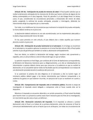 Jorge Castro Barros www.inoponible.cl
51
Artículo 191 bis.- Anticipación de prueba de menores de edad. El fiscal podrá solicitar que se
reciba la declaración anticipada de los menores de 18 años que fueren víctimas de alguno de los
delitos contemplados en el Libro Segundo, Título VII, párrafos 5 y 6 del Código Penal. En dichos
casos, el juez, considerando las circunstancias personales y emocionales del menor de edad,
podrá, acogiendo la solicitud de prueba anticipada, proceder a interrogarlo, debiendo los
intervinientes dirigir las preguntas por su intermedio.
Con todo, si se modificaren las circunstancias que motivaron la recepción de prueba anticipada,
la misma deberá rendirse en el juicio oral.
La declaración deberá realizarse en una sala acondicionada, con los implementos adecuados a
la edad y etapa evolutiva del menor de edad.
En los casos previstos en este artículo, el juez deberá citar a todos aquellos que tuvieren
derecho a asistir al juicio oral.
Artículo 192.- Anticipación de prueba testimonial en el extranjero. Si el testigo se encontrare
en el extranjero y no pudiere aplicarse lo previsto en el inciso final del artículo 190, el fiscal podrá
solicitar al juez de garantía que también se reciba su declaración anticipadamente.
Para ese efecto, se recibirá la declaración del testigo, según resultare más conveniente y
expedito, ante un cónsul chileno o ante el tribunal del lugar en que se hallare.
La petición respectiva se hará llegar, por conducto de la Corte de Apelaciones correspondiente,
al Ministerio de Relaciones Exteriores para su diligenciamiento, y en ella se individualizarán los
intervinientes a quienes deberá citarse para que concurran a la audiencia en que se recibirá la
declaración, en la cual podrán ejercer todas las facultades que les corresponderían si se tratase de
una declaración prestada durante la audiencia del juicio oral.
Si se autorizare la práctica de esta diligencia en el extranjero y ella no tuviere lugar, el
ministerio público deberá pagar a los demás intervinientes que hubieren comparecido a la
audiencia los gastos en que hubieren incurrido, sin perjuicio de lo que se resolviere en cuanto a
costas.
Artículo 193.- Comparecencia del imputado ante el ministerio público. Durante la etapa de
investigación el imputado estará obligado a comparecer ante el fiscal, cuando éste así lo
dispusiere.
Mientras el imputado se encuentre detenido o en prisión preventiva, el fiscal estará facultado
para hacerlo traer a su presencia cuantas veces fuere necesario para los fines de la investigación,
sin más trámite que dar aviso al juez y al defensor.
Artículo 194.- Declaración voluntaria del imputado. Si el imputado se allanare a prestar
declaración ante el fiscal y se tratare de su primera declaración, antes de comenzar el fiscal le
comunicará detalladamente cuál es el hecho que se le atribuyere, con todas las circunstancias de
 