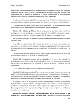 Jorge Castro Barros www.inoponible.cl
52
tiempo, lugar y modo de comisión, en la medida conocida, incluyendo aquellas que fueren de
importancia para su calificación jurídica, las disposiciones legales que resultaren aplicables y los
antecedentes que la investigación arrojare en su contra. A continuación, el imputado podrá
declarar cuanto tuviere por conveniente sobre el hecho que se le atribuyere.
En todo caso, el imputado no podrá negarse a proporcionar al ministerio público su completa
identidad, debiendo responder las preguntas que se le dirigieren con respecto a su identificación.
En el registro que de la declaración se practicare de conformidad a las normas generales se hará
constar, en su caso, la negativa del imputado a responder una o más preguntas.
Artículo 195.- Métodos prohibidos. Queda absolutamente prohibido todo método de
investigación o de interrogación que menoscabe o coarte la libertad del imputado para declarar.
En consecuencia, no podrá ser sometido a ninguna clase de coacción, amenaza o promesa.
Sólo se admitirá la promesa de una ventaja que estuviere expresamente prevista en la ley penal
o procesal penal.
Se prohíbe, en consecuencia, todo método que afecte la memoria o la capacidad de
comprensión y de dirección de los actos del imputado, en especial cualquier forma de maltrato,
amenaza, violencia corporal o psíquica, tortura, engaño, o la administración de psicofármacos y la
hipnosis.
Las prohibiciones previstas en este artículo rigen aun para el evento de que el imputado
consintiere en la utilización de alguno de los métodos vedados.
Artículo 196.- Prolongación excesiva de la declaración. Si el examen del imputado se
prolongare por mucho tiempo, o si se le hubiere dirigido un número de preguntas tan considerable
que provocare su agotamiento, se concederá el descanso prudente y necesario para su
recuperación.
Se hará constar en el registro el tiempo invertido en el interrogatorio.
Artículo 197.- Exámenes corporales. Si fuere necesario para constatar circunstancias relevantes
para la investigación, podrán efectuarse exámenes corporales del imputado o del ofendido por el
hecho punible, tales como pruebas de carácter biológico, extracciones de sangre u otros análogos,
siempre que no fuere de temer menoscabo para la salud o dignidad del interesado.
Si la persona que ha de ser objeto del examen, apercibida de sus derechos, consintiere en
hacerlo, el fiscal o la policía ordenará que se practique sin más trámite. En caso de negarse, se
solicitará la correspondiente autorización judicial, exponiéndose al juez las razones del rechazo.
El juez de garantía autorizará la práctica de la diligencia siempre que se cumplieren las condiciones
señaladas en el inciso primero.
Artículo 198.- Exámenes médicos y pruebas relacionadas con los delitos previstos en los
artículos 361 a 367 y en el artículo 375 del Código Penal. Tratándose de los delitos previstos en
 