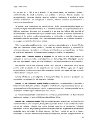 Jorge Castro Barros www.inoponible.cl
53
los artículos 361 a 367 y en el artículo 375 del Código Penal, los hospitales, clínicas y
establecimientos de salud semejantes, sean públicos o privados, deberán practicar los
reconocimientos, exámenes médicos y pruebas biológicas conducentes a acreditar el hecho
punible y a identificar a los partícipes en su comisión, debiendo conservar los antecedentes y
muestras correspondientes.
Se levantará acta, en duplicado, del reconocimiento y de los exámenes realizados, la que será
suscrita por el jefe del establecimiento o de la respectiva sección y por los profesionales que los
hubieren practicado. Una copia será entregada a la persona que hubiere sido sometida al
reconocimiento, o a quien la tuviere bajo su cuidado; la otra, así como las muestras obtenidas y los
resultados de los análisis y exámenes practicados, se mantendrán en custodia y bajo estricta
reserva en la dirección del hospital, clínica o establecimiento de salud, por un período no inferior a
un año, para ser remitidos al ministerio público.
Si los mencionados establecimientos no se encontraren acreditados ante el Servicio Médico
Legal para determinar huellas genéticas, tomarán las muestras biológicas y obtendrán las
evidencias necesarias, y procederán a remitirlas a la institución que corresponda para ese efecto,
de acuerdo a la ley que crea el Sistema Nacional de Registros de ADN y su Reglamento.
Artículo 199.- Exámenes médicos y autopsias. En los delitos en que fuere necesaria la
realización de exámenes médicos para la determinación del hecho punible, el fiscal podrá ordenar
que éstos sean llevados a efecto por el Servicio Médico Legal o por cualquier otro servicio médico.
Las autopsias que el fiscal dispusiere realizar como parte de la investigación de un hecho
punible serán practicadas en las dependencias del Servicio Médico Legal, por el legista
correspondiente; donde no lo hubiere, el fiscal designará el médico encargado y el lugar en que la
autopsia debiere ser llevada a cabo.
Para los efectos de su investigación, el fiscal podrá utilizar los exámenes practicados con
anterioridad a su intervención, si le parecieren confiables.
Artículo 199 bis. Exámenes y pruebas de ADN. Los exámenes y pruebas biológicas destinados a
la determinación de huellas genéticas sólo podrán ser efectuados por profesionales y técnicos que
se desempeñen en el Servicio Médico Legal, o en aquellas instituciones públicas o privadas que se
encontraren acreditadas para tal efecto ante dicho Servicio.
Las instituciones acreditadas constarán en una nómina que, en conformidad a lo dispuesto en el
Reglamento, publicará el Servicio Médico Legal en el Diario Oficial.
Artículo 200.- Lesiones corporales. Toda persona a cuyo cargo se encontrare un hospital u otro
establecimiento de salud semejante, fuere público o privado, dará en el acto cuenta al fiscal de la
entrada de cualquier individuo que tuviere lesiones corporales de significación, indicando
brevemente el estado del paciente y la exposición que hicieren la o las personas que lo hubieren
conducido acerca del origen de dichas lesiones y del lugar y estado en que se le hubiere
encontrado. La denuncia deberá consignar el estado del paciente, describir los signos externos de
 