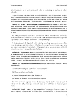 Jorge Castro Barros www.inoponible.cl
55
la individualización de los funcionarios que lo hubieren practicado y de aquél que lo hubiere
ordenado.
Si, por el contrario, el propietario o el encargado del edificio o lugar no permitiere la entrada y
registro, la policía adoptará las medidas tendientes a evitar la posible fuga del imputado y el fiscal
solicitará al juez la autorización para proceder a la diligencia. En todo caso, el fiscal hará saber al
juez las razones que el propietario o encargado hubiere invocado para negar la entrada y registro.
Artículo 206.- Entrada y registro en lugares cerrados sin autorización u orden. La policía podrá
entrar en un lugar cerrado y registrarlo, sin el consentimiento expreso de su propietario o
encargado ni autorización u orden previa, cuando las llamadas de auxilio de personas que se
encontraren en el interior u otros signos evidentes indicaren que en el recinto se está cometiendo
un delito.
De dicho procedimiento deberá darse comunicación al fiscal inmediatamente terminado y
levantarse un acta circunstanciada que será enviada a éste dentro de las doce horas siguientes.
Copia de dicha acta se entregará al propietario o encargado del lugar.
Tratándose del delito de abigeato, la policía podrá ingresar a los predios cuando existan indicios
o sospechas de que se está perpetrando dicho ilícito, siempre que las circunstancias hagan temer
que la demora en obtener la autorización del propietario o del juez, en su caso, facilitará la
concreción del mismo o la impunidad de sus hechores.
Artículo 207.- Horario para el registro. El registro deberá hacerse en el tiempo que media entre
las seis y las veintidós horas; pero podrá verificarse fuera de estas horas en lugares de libre acceso
público y que se encontraren abiertos durante la noche. Asimismo, procederá en casos urgentes,
cuando su ejecución no admitiere demora. En este último evento, la resolución que autorizare la
entrada y el registro deberá señalar expresamente el motivo de la urgencia.
Artículo 208.- Contenido de la orden de registro. La orden que autorizare la entrada y registro
deberá señalar:
a) El o los edificios o lugares que hubieren de ser registrados;
b) El fiscal que lo hubiere solicitado;
c) La autoridad encargada de practicar el registro, y
d) El motivo del registro y, en su caso, del ingreso nocturno.
La orden tendrá una vigencia máxima de diez días, después de los cuales caducará la
autorización. Con todo, el juez que emitiere la orden podrá establecer un plazo de vigencia
inferior.
Artículo 209.- Entrada y registro en lugares especiales. Para proceder al examen y registro de
lugares religiosos, edificios en que funcionare alguna autoridad pública o recintos militares, el
 