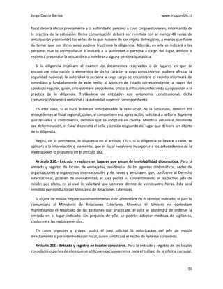 Jorge Castro Barros www.inoponible.cl
56
fiscal deberá oficiar previamente a la autoridad o persona a cuyo cargo estuvieren, informando de
la práctica de la actuación. Dicha comunicación deberá ser remitida con al menos 48 horas de
anticipación y contendrá las señas de lo que hubiere de ser objeto del registro, a menos que fuere
de temer que por dicho aviso pudiere frustrarse la diligencia. Además, en ella se indicará a las
personas que lo acompañarán e invitará a la autoridad o persona a cargo del lugar, edificio o
recinto a presenciar la actuación o a nombrar a alguna persona que asista.
Si la diligencia implicare el examen de documentos reservados o de lugares en que se
encontrare información o elementos de dicho carácter y cuyo conocimiento pudiere afectar la
seguridad nacional, la autoridad o persona a cuyo cargo se encontrare el recinto informará de
inmediato y fundadamente de este hecho al Ministro de Estado correspondiente, a través del
conducto regular, quien, si lo estimare procedente, oficiará al fiscal manifestando su oposición a la
práctica de la diligencia. Tratándose de entidades con autonomía constitucional, dicha
comunicación deberá remitirse a la autoridad superior correspondiente.
En este caso, si el fiscal estimare indispensable la realización de la actuación, remitirá los
antecedentes al fiscal regional, quien, si compartiere esa apreciación, solicitará a la Corte Suprema
que resuelva la controversia, decisión que se adoptará en cuenta. Mientras estuviere pendiente
esa determinación, el fiscal dispondrá el sello y debido resguardo del lugar que debiere ser objeto
de la diligencia.
Regirá, en lo pertinente, lo dispuesto en el artículo 19, y, si la diligencia se llevare a cabo, se
aplicará a la información o elementos que el fiscal resolviere incorporar a los antecedentes de la
investigación lo dispuesto en el artículo 182.
Artículo 210.- Entrada y registro en lugares que gozan de inviolabilidad diplomática. Para la
entrada y registro de locales de embajadas, residencias de los agentes diplomáticos, sedes de
organizaciones y organismos internacionales y de naves y aeronaves que, conforme al Derecho
Internacional, gozaren de inviolabilidad, el juez pedirá su consentimiento al respectivo jefe de
misión por oficio, en el cual le solicitará que conteste dentro de veinticuatro horas. Este será
remitido por conducto del Ministerio de Relaciones Exteriores.
Si el jefe de misión negare su consentimiento o no contestare en el término indicado, el juez lo
comunicará al Ministerio de Relaciones Exteriores. Mientras el Ministro no contestare
manifestando el resultado de las gestiones que practicare, el juez se abstendrá de ordenar la
entrada en el lugar indicado. Sin perjuicio de ello, se podrán adoptar medidas de vigilancia,
conforme a las reglas generales.
En casos urgentes y graves, podrá el juez solicitar la autorización del jefe de misión
directamente o por intermedio del fiscal, quien certificará el hecho de haberse concedido.
Artículo 211.- Entrada y registro en locales consulares. Para la entrada y registro de los locales
consulares o partes de ellos que se utilizaren exclusivamente para el trabajo de la oficina consular,
 