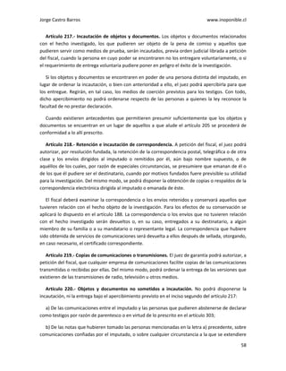 Jorge Castro Barros www.inoponible.cl
58
Artículo 217.- Incautación de objetos y documentos. Los objetos y documentos relacionados
con el hecho investigado, los que pudieren ser objeto de la pena de comiso y aquellos que
pudieren servir como medios de prueba, serán incautados, previa orden judicial librada a petición
del fiscal, cuando la persona en cuyo poder se encontraren no los entregare voluntariamente, o si
el requerimiento de entrega voluntaria pudiere poner en peligro el éxito de la investigación.
Si los objetos y documentos se encontraren en poder de una persona distinta del imputado, en
lugar de ordenar la incautación, o bien con anterioridad a ello, el juez podrá apercibirla para que
los entregue. Regirán, en tal caso, los medios de coerción previstos para los testigos. Con todo,
dicho apercibimiento no podrá ordenarse respecto de las personas a quienes la ley reconoce la
facultad de no prestar declaración.
Cuando existieren antecedentes que permitieren presumir suficientemente que los objetos y
documentos se encuentran en un lugar de aquellos a que alude el artículo 205 se procederá de
conformidad a lo allí prescrito.
Artículo 218.- Retención e incautación de correspondencia. A petición del fiscal, el juez podrá
autorizar, por resolución fundada, la retención de la correspondencia postal, telegráfica o de otra
clase y los envíos dirigidos al imputado o remitidos por él, aún bajo nombre supuesto, o de
aquéllos de los cuales, por razón de especiales circunstancias, se presumiere que emanan de él o
de los que él pudiere ser el destinatario, cuando por motivos fundados fuere previsible su utilidad
para la investigación. Del mismo modo, se podrá disponer la obtención de copias o respaldos de la
correspondencia electrónica dirigida al imputado o emanada de éste.
El fiscal deberá examinar la correspondencia o los envíos retenidos y conservará aquellos que
tuvieren relación con el hecho objeto de la investigación. Para los efectos de su conservación se
aplicará lo dispuesto en el artículo 188. La correspondencia o los envíos que no tuvieren relación
con el hecho investigado serán devueltos o, en su caso, entregados a su destinatario, a algún
miembro de su familia o a su mandatario o representante legal. La correspondencia que hubiere
sido obtenida de servicios de comunicaciones será devuelta a ellos después de sellada, otorgando,
en caso necesario, el certificado correspondiente.
Artículo 219.- Copias de comunicaciones o transmisiones. El juez de garantía podrá autorizar, a
petición del fiscal, que cualquier empresa de comunicaciones facilite copias de las comunicaciones
transmitidas o recibidas por ellas. Del mismo modo, podrá ordenar la entrega de las versiones que
existieren de las transmisiones de radio, televisión u otros medios.
Artículo 220.- Objetos y documentos no sometidos a incautación. No podrá disponerse la
incautación, ni la entrega bajo el apercibimiento previsto en el inciso segundo del artículo 217:
a) De las comunicaciones entre el imputado y las personas que pudieren abstenerse de declarar
como testigos por razón de parentesco o en virtud de lo prescrito en el artículo 303;
b) De las notas que hubieren tomado las personas mencionadas en la letra a) precedente, sobre
comunicaciones confiadas por el imputado, o sobre cualquier circunstancia a la que se extendiere
 
