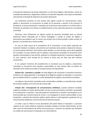 Jorge Castro Barros www.inoponible.cl
59
la facultad de abstenerse de prestar declaración, y c) De otros objetos o documentos, incluso los
resultados de exámenes o diagnósticos relativos a la salud del imputado, a los cuales se extendiere
naturalmente la facultad de abstenerse de prestar declaración.
Las limitaciones previstas en este artículo sólo regirán cuando las comunicaciones, notas,
objetos o documentos se encontraren en poder de las personas a quienes la ley reconoce la
facultad de no prestar declaración; tratándose de las personas mencionadas en el artículo 303, la
limitación se extenderá a las oficinas o establecimientos en los cuales ellas ejercieren su profesión
o actividad.
Asimismo, estas limitaciones no regirán cuando las personas facultadas para no prestar
testimonio fueren imputadas por el hecho investigado o cuando se tratare de objetos y
documentos que pudieren caer en comiso, por provenir de un hecho punible o haber servido, en
general, a la comisión de un hecho punible.
En caso de duda acerca de la procedencia de la incautación, el juez podrá ordenarla por
resolución fundada. Los objetos y documentos así incautados serán puestos a disposición del juez,
sin previo examen del fiscal o de la policía, quien decidirá, a la vista de ellos, acerca de la legalidad
de la medida. Si el juez estimare que los objetos y documentos incautados se encuentran entre
aquellos mencionados en este artículo, ordenará su inmediata devolución a la persona respectiva.
En caso contrario, hará entrega de los mismos al fiscal, para los fines que éste estimare
convenientes.
Si en cualquier momento del procedimiento se constatare que los objetos y documentos
incautados se encuentran entre aquellos comprendidos en este artículo, ellos no podrán ser
valorados como medios de prueba en la etapa procesal correspondiente.
Artículo 221.- Inventario y custodia. De toda diligencia de incautación se levantará inventario,
conforme a las reglas generales. El encargado de la diligencia otorgará al imputado o a la persona
que los hubiere tenido en su poder un recibo detallado de los objetos y documentos incautados.
Los objetos y documentos incautados serán inventariados y sellados y se pondrán bajo custodia
del ministerio público en los términos del artículo 188.
Artículo 222.- Interceptación de comunicaciones telefónicas. Cuando existieren fundadas
sospechas, basadas en hechos determinados, de que una persona hubiere cometido o participado
en la preparación o comisión, o que ella preparare actualmente la comisión o participación en un
hecho punible que mereciere pena de crimen, y la investigación lo hiciere imprescindible, el juez
de garantía, a petición del ministerio público, podrá ordenar la interceptación y grabación de sus
comunicaciones telefónicas o de otras formas de telecomunicación.
La orden a que se refiere el inciso precedente sólo podrá afectar al imputado o a personas
respecto de las cuales existieren sospechas fundadas, basadas en hechos determinados, de que
ellas sirven de intermediarias de dichas comunicaciones y, asimismo, de aquellas que facilitaren
sus medios de comunicación al imputado o sus intermediarios.
 