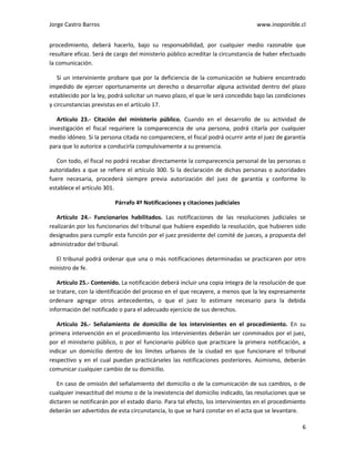 Jorge Castro Barros www.inoponible.cl
6
procedimiento, deberá hacerlo, bajo su responsabilidad, por cualquier medio razonable que
resultare eficaz. Será de cargo del ministerio público acreditar la circunstancia de haber efectuado
la comunicación.
Si un interviniente probare que por la deficiencia de la comunicación se hubiere encontrado
impedido de ejercer oportunamente un derecho o desarrollar alguna actividad dentro del plazo
establecido por la ley, podrá solicitar un nuevo plazo, el que le será concedido bajo las condiciones
y circunstancias previstas en el artículo 17.
Artículo 23.- Citación del ministerio público. Cuando en el desarrollo de su actividad de
investigación el fiscal requiriere la comparecencia de una persona, podrá citarla por cualquier
medio idóneo. Si la persona citada no compareciere, el fiscal podrá ocurrir ante el juez de garantía
para que lo autorice a conducirla compulsivamente a su presencia.
Con todo, el fiscal no podrá recabar directamente la comparecencia personal de las personas o
autoridades a que se refiere el artículo 300. Si la declaración de dichas personas o autoridades
fuere necesaria, procederá siempre previa autorización del juez de garantía y conforme lo
establece el artículo 301.
Párrafo 4º Notificaciones y citaciones judiciales
Artículo 24.- Funcionarios habilitados. Las notificaciones de las resoluciones judiciales se
realizarán por los funcionarios del tribunal que hubiere expedido la resolución, que hubieren sido
designados para cumplir esta función por el juez presidente del comité de jueces, a propuesta del
administrador del tribunal.
El tribunal podrá ordenar que una o más notificaciones determinadas se practicaren por otro
ministro de fe.
Artículo 25.- Contenido. La notificación deberá incluir una copia íntegra de la resolución de que
se tratare, con la identificación del proceso en el que recayere, a menos que la ley expresamente
ordenare agregar otros antecedentes, o que el juez lo estimare necesario para la debida
información del notificado o para el adecuado ejercicio de sus derechos.
Artículo 26.- Señalamiento de domicilio de los intervinientes en el procedimiento. En su
primera intervención en el procedimiento los intervinientes deberán ser conminados por el juez,
por el ministerio público, o por el funcionario público que practicare la primera notificación, a
indicar un domicilio dentro de los límites urbanos de la ciudad en que funcionare el tribunal
respectivo y en el cual puedan practicárseles las notificaciones posteriores. Asimismo, deberán
comunicar cualquier cambio de su domicilio.
En caso de omisión del señalamiento del domicilio o de la comunicación de sus cambios, o de
cualquier inexactitud del mismo o de la inexistencia del domicilio indicado, las resoluciones que se
dictaren se notificarán por el estado diario. Para tal efecto, los intervinientes en el procedimiento
deberán ser advertidos de esta circunstancia, lo que se hará constar en el acta que se levantare.
 