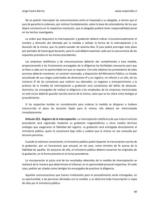 Jorge Castro Barros www.inoponible.cl
60
No se podrán interceptar las comunicaciones entre el imputado y su abogado, a menos que el
juez de garantía lo ordenare, por estimar fundadamente, sobre la base de antecedentes de los que
dejará constancia en la respectiva resolución, que el abogado pudiere tener responsabilidad penal
en los hechos investigados.
La orden que dispusiere la interceptación y grabación deberá indicar circunstanciadamente el
nombre y dirección del afectado por la medida y señalar la forma de la interceptación y la
duración de la misma, que no podrá exceder de sesenta días. El juez podrá prorrogar este plazo
por períodos de hasta igual duración, para lo cual deberá examinar cada vez la concurrencia de los
requisitos previstos en los incisos precedentes.
Las empresas telefónicas y de comunicaciones deberán dar cumplimiento a esta medida,
proporcionando a los funcionarios encargados de la diligencia las facilidades necesarias para que
se lleve a cabo con la oportunidad con que se requiera. Con este objetivo los proveedores de tales
servicios deberán mantener, en carácter reservado, a disposición del Ministerio Público, un listado
actualizado de sus rangos autorizados de direcciones IP y un registro, no inferior a un año, de los
números IP de las conexiones que realicen sus abonados. La negativa o entorpecimiento a la
práctica de la medida de interceptación y grabación será constitutiva del delito de desacato.
Asimismo, los encargados de realizar la diligencia y los empleados de las empresas mencionadas
en este inciso deberán guardar secreto acerca de la misma, salvo que se les citare como testigos al
procedimiento.
Si las sospechas tenidas en consideración para ordenar la medida se disiparen o hubiere
transcurrido el plazo de duración fijado para la misma, ella deberá ser interrumpida
inmediatamente.
Artículo 223.- Registro de la interceptación. La interceptación telefónica de que trata el artículo
precedente será registrada mediante su grabación magnetofónica u otros medios técnicos
análogos que aseguraren la fidelidad del registro. La grabación será entregada directamente al
ministerio público, quien la conservará bajo sello y cuidará que la misma no sea conocida por
terceras personas.
Cuando lo estimare conveniente, el ministerio público podrá disponer la transcripción escrita de
la grabación, por un funcionario que actuará, en tal caso, como ministro de fe acerca de la
fidelidad de aquélla. Sin perjuicio de ello, el ministerio público deberá conservar los originales de
la grabación, en la forma prevista en el inciso precedente.
La incorporación al juicio oral de los resultados obtenidos de la medida de interceptación se
realizará de la manera que determinare el tribunal, en la oportunidad procesal respectiva. En todo
caso, podrán ser citados como testigos los encargados de practicar la diligencia.
Aquellas comunicaciones que fueren irrelevantes para el procedimiento serán entregadas, en
su oportunidad, a las personas afectadas con la medida, y se destruirá toda transcripción o copia
de ellas por el ministerio público.
 
