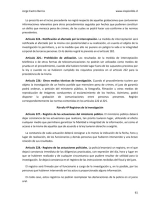 Jorge Castro Barros www.inoponible.cl
61
Lo prescrito en el inciso precedente no regirá respecto de aquellas grabaciones que contuvieren
informaciones relevantes para otros procedimientos seguidos por hechos que pudieren constituir
un delito que merezca pena de crimen, de las cuales se podrá hacer uso conforme a las normas
precedentes.
Artículo 224.- Notificación al afectado por la interceptación. La medida de interceptación será
notificada al afectado por la misma con posterioridad a su realización, en cuanto el objeto de la
investigación lo permitiere, y en la medida que ello no pusiere en peligro la vida o la integridad
corporal de terceras personas. En lo demás regirá lo previsto en el artículo 182.
Artículo 225.- Prohibición de utilización. Los resultados de la medida de interceptación
telefónica o de otras formas de telecomunicaciones no podrán ser utilizados como medios de
prueba en el procedimiento, cuando ella hubiere tenido lugar fuera de los supuestos previstos por
la ley o cuando no se hubieren cumplido los requisitos previstos en el artículo 222 para la
procedencia de la misma.
Artículo 226.- Otros medios técnicos de investigación. Cuando el procedimiento tuviere por
objeto la investigación de un hecho punible que mereciere pena de crimen, el juez de garantía
podrá ordenar, a petición del ministerio público, la fotografía, filmación u otros medios de
reproducción de imágenes conducentes al esclarecimiento de los hechos. Asimismo, podrá
disponer la grabación de comunicaciones entre personas presentes. Regirán
correspondientemente las normas contenidas en los artículos 222 al 225.
Párrafo 4º Registros de la investigación
Artículo 227.- Registro de las actuaciones del ministerio público. El ministerio público deberá
dejar constancia de las actuaciones que realizare, tan pronto tuvieren lugar, utilizando al efecto
cualquier medio que permitiere garantizar la fidelidad e integridad de la información, así como el
acceso a la misma de aquellos que de acuerdo a la ley tuvieren derecho a exigirlo.
La constancia de cada actuación deberá consignar a lo menos la indicación de la fecha, hora y
lugar de realización, de los funcionarios y demás personas que hubieren intervenido y una breve
relación de sus resultados.
Artículo 228.- Registro de las actuaciones policiales. La policía levantará un registro, en el que
dejará constancia inmediata de las diligencias practicadas, con expresión del día, hora y lugar en
que se hubieren realizado y de cualquier circunstancia que pudiere resultar de utilidad para la
investigación. Se dejará constancia en el registro de las instrucciones recibidas del fiscal y del juez.
El registro será firmado por el funcionario a cargo de la investigación y, en lo posible, por las
personas que hubieren intervenido en los actos o proporcionado alguna información.
En todo caso, estos registros no podrán reemplazar las declaraciones de la policía en el juicio
oral.
 