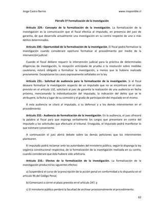 Jorge Castro Barros www.inoponible.cl
62
Párrafo 5º Formalización de la investigación
Artículo 229.- Concepto de la formalización de la investigación. La formalización de la
investigación es la comunicación que el fiscal efectúa al imputado, en presencia del juez de
garantía, de que desarrolla actualmente una investigación en su contra respecto de uno o más
delitos determinados.
Artículo 230.- Oportunidad de la formalización de la investigación. El fiscal podrá formalizar la
investigación cuando considerare oportuno formalizar el procedimiento por medio de la
intervención judicial.
Cuando el fiscal debiere requerir la intervención judicial para la práctica de determinadas
diligencias de investigación, la recepción anticipada de prueba o la resolución sobre medidas
cautelares, estará obligado a formalizar la investigación, a menos que lo hubiere realizado
previamente. Exceptúanse los casos expresamente señalados en la ley.
Artículo 231.- Solicitud de audiencia para la formalización de la investigación. Si el fiscal
deseare formalizar la investigación respecto de un imputado que no se encontrare en el caso
previsto en el artículo 132, solicitará al juez de garantía la realización de una audiencia en fecha
próxima, mencionando la individualización del imputado, la indicación del delito que se le
atribuyere, la fecha y lugar de su comisión y el grado de participación del imputado en el mismo.
A esta audiencia se citará al imputado, a su defensor y a los demás intervinientes en el
procedimiento.
Artículo 232.- Audiencia de formalización de la investigación. En la audiencia, el juez ofrecerá
la palabra al fiscal para que exponga verbalmente los cargos que presentare en contra del
imputado y las solicitudes que efectuare al tribunal. Enseguida, el imputado podrá manifestar lo
que estimare conveniente.
A continuación el juez abrirá debate sobre las demás peticiones que los intervinientes
plantearen.
El imputado podrá reclamar ante las autoridades del ministerio público, según lo disponga la ley
orgánica constitucional respectiva, de la formalización de la investigación realizada en su contra,
cuando considerare que ésta hubiere sido arbitraria.
Artículo 233.- Efectos de la formalización de la investigación. La formalización de la
investigación producirá los siguientes efectos:
a) Suspenderá el curso de la prescripción de la acción penal en conformidad a lo dispuesto en el
artículo 96 del Código Penal;
b) Comenzará a correr el plazo previsto en el artículo 247, y
c) El ministerio público perderá la facultad de archivar provisionalmente el procedimiento.
 