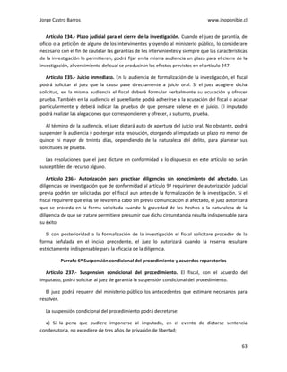 Jorge Castro Barros www.inoponible.cl
63
Artículo 234.- Plazo judicial para el cierre de la investigación. Cuando el juez de garantía, de
oficio o a petición de alguno de los intervinientes y oyendo al ministerio público, lo considerare
necesario con el fin de cautelar las garantías de los intervinientes y siempre que las características
de la investigación lo permitieren, podrá fijar en la misma audiencia un plazo para el cierre de la
investigación, al vencimiento del cual se producirán los efectos previstos en el artículo 247.
Artículo 235.- Juicio inmediato. En la audiencia de formalización de la investigación, el fiscal
podrá solicitar al juez que la causa pase directamente a juicio oral. Si el juez acogiere dicha
solicitud, en la misma audiencia el fiscal deberá formular verbalmente su acusación y ofrecer
prueba. También en la audiencia el querellante podrá adherirse a la acusación del fiscal o acusar
particularmente y deberá indicar las pruebas de que pensare valerse en el juicio. El imputado
podrá realizar las alegaciones que correspondieren y ofrecer, a su turno, prueba.
Al término de la audiencia, el juez dictará auto de apertura del juicio oral. No obstante, podrá
suspender la audiencia y postergar esta resolución, otorgando al imputado un plazo no menor de
quince ni mayor de treinta días, dependiendo de la naturaleza del delito, para plantear sus
solicitudes de prueba.
Las resoluciones que el juez dictare en conformidad a lo dispuesto en este artículo no serán
susceptibles de recurso alguno.
Artículo 236.- Autorización para practicar diligencias sin conocimiento del afectado. Las
diligencias de investigación que de conformidad al artículo 9º requirieren de autorización judicial
previa podrán ser solicitadas por el fiscal aun antes de la formalización de la investigación. Si el
fiscal requiriere que ellas se llevaren a cabo sin previa comunicación al afectado, el juez autorizará
que se proceda en la forma solicitada cuando la gravedad de los hechos o la naturaleza de la
diligencia de que se tratare permitiere presumir que dicha circunstancia resulta indispensable para
su éxito.
Si con posterioridad a la formalización de la investigación el fiscal solicitare proceder de la
forma señalada en el inciso precedente, el juez lo autorizará cuando la reserva resultare
estrictamente indispensable para la eficacia de la diligencia.
Párrafo 6º Suspensión condicional del procedimiento y acuerdos reparatorios
Artículo 237.- Suspensión condicional del procedimiento. El fiscal, con el acuerdo del
imputado, podrá solicitar al juez de garantía la suspensión condicional del procedimiento.
El juez podrá requerir del ministerio público los antecedentes que estimare necesarios para
resolver.
La suspensión condicional del procedimiento podrá decretarse:
a) Si la pena que pudiere imponerse al imputado, en el evento de dictarse sentencia
condenatoria, no excediere de tres años de privación de libertad;
 