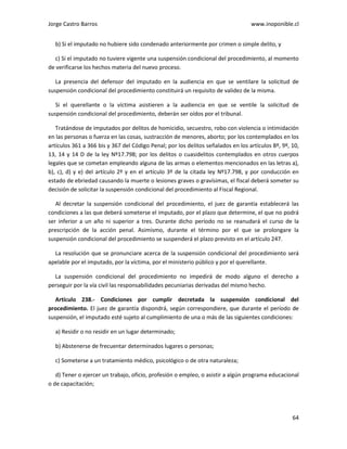 Jorge Castro Barros www.inoponible.cl
64
b) Si el imputado no hubiere sido condenado anteriormente por crimen o simple delito, y
c) Si el imputado no tuviere vigente una suspensión condicional del procedimiento, al momento
de verificarse los hechos materia del nuevo proceso.
La presencia del defensor del imputado en la audiencia en que se ventilare la solicitud de
suspensión condicional del procedimiento constituirá un requisito de validez de la misma.
Si el querellante o la víctima asistieren a la audiencia en que se ventile la solicitud de
suspensión condicional del procedimiento, deberán ser oídos por el tribunal.
Tratándose de imputados por delitos de homicidio, secuestro, robo con violencia o intimidación
en las personas o fuerza en las cosas, sustracción de menores, aborto; por los contemplados en los
artículos 361 a 366 bis y 367 del Código Penal; por los delitos señalados en los artículos 8º, 9º, 10,
13, 14 y 14 D de la ley Nº17.798; por los delitos o cuasidelitos contemplados en otros cuerpos
legales que se cometan empleando alguna de las armas o elementos mencionados en las letras a),
b), c), d) y e) del artículo 2º y en el artículo 3º de la citada ley Nº17.798, y por conducción en
estado de ebriedad causando la muerte o lesiones graves o gravísimas, el fiscal deberá someter su
decisión de solicitar la suspensión condicional del procedimiento al Fiscal Regional.
Al decretar la suspensión condicional del procedimiento, el juez de garantía establecerá las
condiciones a las que deberá someterse el imputado, por el plazo que determine, el que no podrá
ser inferior a un año ni superior a tres. Durante dicho período no se reanudará el curso de la
prescripción de la acción penal. Asimismo, durante el término por el que se prolongare la
suspensión condicional del procedimiento se suspenderá el plazo previsto en el artículo 247.
La resolución que se pronunciare acerca de la suspensión condicional del procedimiento será
apelable por el imputado, por la víctima, por el ministerio público y por el querellante.
La suspensión condicional del procedimiento no impedirá de modo alguno el derecho a
perseguir por la vía civil las responsabilidades pecuniarias derivadas del mismo hecho.
Artículo 238.- Condiciones por cumplir decretada la suspensión condicional del
procedimiento. El juez de garantía dispondrá, según correspondiere, que durante el período de
suspensión, el imputado esté sujeto al cumplimiento de una o más de las siguientes condiciones:
a) Residir o no residir en un lugar determinado;
b) Abstenerse de frecuentar determinados lugares o personas;
c) Someterse a un tratamiento médico, psicológico o de otra naturaleza;
d) Tener o ejercer un trabajo, oficio, profesión o empleo, o asistir a algún programa educacional
o de capacitación;
 