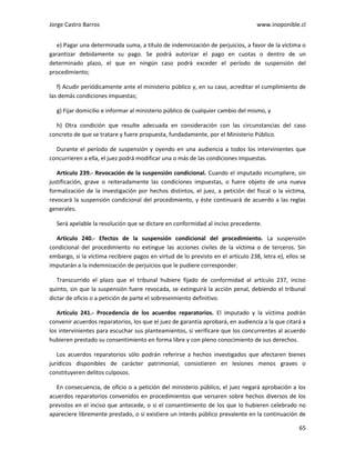 Jorge Castro Barros www.inoponible.cl
65
e) Pagar una determinada suma, a título de indemnización de perjuicios, a favor de la víctima o
garantizar debidamente su pago. Se podrá autorizar el pago en cuotas o dentro de un
determinado plazo, el que en ningún caso podrá exceder el período de suspensión del
procedimiento;
f) Acudir periódicamente ante el ministerio público y, en su caso, acreditar el cumplimiento de
las demás condiciones impuestas;
g) Fijar domicilio e informar al ministerio público de cualquier cambio del mismo, y
h) Otra condición que resulte adecuada en consideración con las circunstancias del caso
concreto de que se tratare y fuere propuesta, fundadamente, por el Ministerio Público.
Durante el período de suspensión y oyendo en una audiencia a todos los intervinientes que
concurrieren a ella, el juez podrá modificar una o más de las condiciones impuestas.
Artículo 239.- Revocación de la suspensión condicional. Cuando el imputado incumpliere, sin
justificación, grave o reiteradamente las condiciones impuestas, o fuere objeto de una nueva
formalización de la investigación por hechos distintos, el juez, a petición del fiscal o la víctima,
revocará la suspensión condicional del procedimiento, y éste continuará de acuerdo a las reglas
generales.
Será apelable la resolución que se dictare en conformidad al inciso precedente.
Artículo 240.- Efectos de la suspensión condicional del procedimiento. La suspensión
condicional del procedimiento no extingue las acciones civiles de la víctima o de terceros. Sin
embargo, si la víctima recibiere pagos en virtud de lo previsto en el artículo 238, letra e), ellos se
imputarán a la indemnización de perjuicios que le pudiere corresponder.
Transcurrido el plazo que el tribunal hubiere fijado de conformidad al artículo 237, inciso
quinto, sin que la suspensión fuere revocada, se extinguirá la acción penal, debiendo el tribunal
dictar de oficio o a petición de parte el sobreseimiento definitivo.
Artículo 241.- Procedencia de los acuerdos reparatorios. El imputado y la víctima podrán
convenir acuerdos reparatorios, los que el juez de garantía aprobará, en audiencia a la que citará a
los intervinientes para escuchar sus planteamientos, si verificare que los concurrentes al acuerdo
hubieren prestado su consentimiento en forma libre y con pleno conocimiento de sus derechos.
Los acuerdos reparatorios sólo podrán referirse a hechos investigados que afectaren bienes
jurídicos disponibles de carácter patrimonial, consistieren en lesiones menos graves o
constituyeren delitos culposos.
En consecuencia, de oficio o a petición del ministerio público, el juez negará aprobación a los
acuerdos reparatorios convenidos en procedimientos que versaren sobre hechos diversos de los
previstos en el inciso que antecede, o si el consentimiento de los que lo hubieren celebrado no
apareciere libremente prestado, o si existiere un interés público prevalente en la continuación de
 