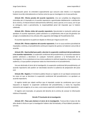 Jorge Castro Barros www.inoponible.cl
66
la persecución penal. Se entenderá especialmente que concurre este interés si el imputado
hubiere incurrido reiteradamente en hechos como los que se investigaren en el caso particular.
Artículo 242.- Efectos penales del acuerdo reparatorio. Una vez cumplidas las obligaciones
contraídas por el imputado en el acuerdo reparatorio o garantizadas debidamente a satisfacción
de la víctima, el tribunal dictará sobreseimiento definitivo, total o parcial, en la causa, con lo que
se extinguirá, total o parcialmente, la responsabilidad penal del imputado que lo hubiere
celebrado.
Artículo 243.- Efectos civiles del acuerdo reparatorio. Ejecutoriada la resolución judicial que
aprobare el acuerdo reparatorio, podrá solicitarse su cumplimiento ante el juez de garantía con
arreglo a lo establecido en los artículos 233 y siguientes del Código de Procedimiento Civil.
El acuerdo reparatorio no podrá ser dejado sin efecto por ninguna acción civil.
Artículo 244.- Efectos subjetivos del acuerdo reparatorio. Si en la causa existiere pluralidad de
imputados o víctimas, el procedimiento continuará respecto de quienes no hubieren concurrido al
acuerdo.
Artículo 245.- Oportunidad para pedir y decretar la suspensión condicional del procedimiento
o los acuerdos reparatorios. La suspensión condicional del procedimiento y el acuerdo reparatorio
podrán solicitarse y decretarse en cualquier momento posterior a la formalización de la
investigación. Si no se planteare en esa misma audiencia la solicitud respectiva, el juez citará a una
audiencia, a la que podrán comparecer todos los intervinientes en el procedimiento.
Una vez declarado el cierre de la investigación, la suspensión condicional del procedimiento y el
acuerdo reparatorio sólo podrán ser decretados durante la audiencia de preparación del juicio
oral.
Artículo 246.- Registro. El ministerio público llevará un registro en el cual dejará constancia de
los casos en que se decretare la suspensión condicional del procedimiento o se aprobare un
acuerdo reparatorio.
El registro tendrá por objeto verificar que el imputado cumpla las condiciones que el juez
impusiere al disponer la suspensión condicional del procedimiento, o reúna los requisitos
necesarios para acogerse, en su caso, a una nueva suspensión condicional o acuerdo reparatorio.
El registro será reservado, sin perjuicio del derecho de la víctima de conocer la información
relativa al imputado.
Párrafo 7º Conclusión de la investigación
Artículo 247.- Plazo para declarar el cierre de la investigación. Transcurrido el plazo de dos
años desde la fecha en que la investigación hubiere sido formalizada, el fiscal deberá proceder a
cerrarla.
 