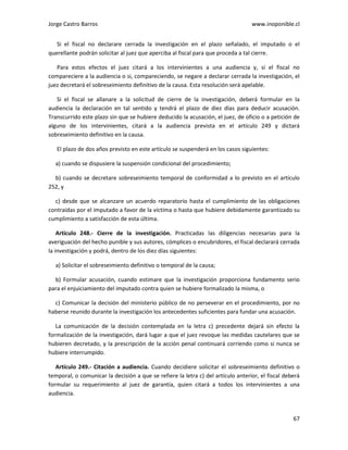 Jorge Castro Barros www.inoponible.cl
67
Si el fiscal no declarare cerrada la investigación en el plazo señalado, el imputado o el
querellante podrán solicitar al juez que aperciba al fiscal para que proceda a tal cierre.
Para estos efectos el juez citará a los intervinientes a una audiencia y, si el fiscal no
compareciere a la audiencia o si, compareciendo, se negare a declarar cerrada la investigación, el
juez decretará el sobreseimiento definitivo de la causa. Esta resolución será apelable.
Si el fiscal se allanare a la solicitud de cierre de la investigación, deberá formular en la
audiencia la declaración en tal sentido y tendrá el plazo de diez días para deducir acusación.
Transcurrido este plazo sin que se hubiere deducido la acusación, el juez, de oficio o a petición de
alguno de los intervinientes, citará a la audiencia prevista en el artículo 249 y dictará
sobreseimiento definitivo en la causa.
El plazo de dos años previsto en este artículo se suspenderá en los casos siguientes:
a) cuando se dispusiere la suspensión condicional del procedimiento;
b) cuando se decretare sobreseimiento temporal de conformidad a lo previsto en el artículo
252, y
c) desde que se alcanzare un acuerdo reparatorio hasta el cumplimiento de las obligaciones
contraídas por el imputado a favor de la víctima o hasta que hubiere debidamente garantizado su
cumplimiento a satisfacción de esta última.
Artículo 248.- Cierre de la investigación. Practicadas las diligencias necesarias para la
averiguación del hecho punible y sus autores, cómplices o encubridores, el fiscal declarará cerrada
la investigación y podrá, dentro de los diez días siguientes:
a) Solicitar el sobreseimiento definitivo o temporal de la causa;
b) Formular acusación, cuando estimare que la investigación proporciona fundamento serio
para el enjuiciamiento del imputado contra quien se hubiere formalizado la misma, o
c) Comunicar la decisión del ministerio público de no perseverar en el procedimiento, por no
haberse reunido durante la investigación los antecedentes suficientes para fundar una acusación.
La comunicación de la decisión contemplada en la letra c) precedente dejará sin efecto la
formalización de la investigación, dará lugar a que el juez revoque las medidas cautelares que se
hubieren decretado, y la prescripción de la acción penal continuará corriendo como si nunca se
hubiere interrumpido.
Artículo 249.- Citación a audiencia. Cuando decidiere solicitar el sobreseimiento definitivo o
temporal, o comunicar la decisión a que se refiere la letra c) del artículo anterior, el fiscal deberá
formular su requerimiento al juez de garantía, quien citará a todos los intervinientes a una
audiencia.
 
