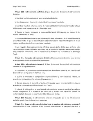 Jorge Castro Barros www.inoponible.cl
68
Artículo 250.- Sobreseimiento definitivo. El juez de garantía decretará el sobreseimiento
definitivo:
a) Cuando el hecho investigado no fuere constitutivo de delito;
b) Cuando apareciere claramente establecida la inocencia del imputado;
c) Cuando el imputado estuviere exento de responsabilidad criminal en conformidad al artículo
10 del Código Penal o en virtud de otra disposición legal;
d) Cuando se hubiere extinguido la responsabilidad penal del imputado por algunos de los
motivos establecidos en la ley;
e) Cuando sobreviniere un hecho que, con arreglo a la ley, pusiere fin a dicha responsabilidad, y
f) Cuando el hecho de que se tratare hubiere sido materia de un procedimiento penal en el que
hubiere recaído sentencia firme respecto del imputado.
El juez no podrá dictar sobreseimiento definitivo respecto de los delitos que, conforme a los
tratados internacionales ratificados por Chile y que se encuentren vigentes, sean imprescriptibles
o no puedan ser amnistiados, salvo en los casos de los números 1° y 2° del artículo 93 del Código
Penal.
Artículo 251.- Efectos del sobreseimiento definitivo. El sobreseimiento definitivo pone término
al procedimiento y tiene la autoridad de cosa juzgada.
Artículo 252.- Sobreseimiento temporal. El juez de garantía decretará el sobreseimiento
temporal en los siguientes casos:
a) Cuando para el juzgamiento criminal se requiriere la resolución previa de una cuestión civil,
de acuerdo con lo dispuesto en el artículo 171;
b) Cuando el imputado no compareciere al procedimiento y fuere declarado rebelde, de
acuerdo con lo dispuesto en los artículos 99 y siguientes, y
c) Cuando, después de cometido el delito, el imputado cayere en enajenación mental, de
acuerdo con lo dispuesto en el Título VII del Libro Cuarto.
El tribunal de juicio oral en lo penal dictará sobreseimiento temporal cuando el acusado no
hubiere comparecido a la audiencia del juicio oral y hubiere sido declarado rebelde de
conformidad a lo dispuesto en los artículos 100 y 101 de este Código.
Artículo 253.- Recursos. El sobreseimiento sólo será impugnable por la vía del recurso de
apelación ante la Corte de Apelaciones respectiva.
Artículo 254.- Reapertura del procedimiento al cesar la causal de sobreseimiento temporal. A
solicitud del fiscal o de cualquiera de los restantes intervinientes, el juez podrá decretar la
 