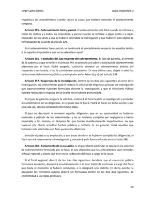 Jorge Castro Barros www.inoponible.cl
69
reapertura del procedimiento cuando cesare la causa que hubiere motivado el sobreseimiento
temporal.
Artículo 255.- Sobreseimiento total y parcial. El sobreseimiento será total cuando se refiriere a
todos los delitos y a todos los imputados; y parcial cuando se refiriere a algún delito o a algún
imputado, de los varios a que se hubiere extendido la investigación y que hubieren sido objeto de
formalización de acuerdo al artículo 229.
Si el sobreseimiento fuere parcial, se continuará el procedimiento respecto de aquellos delitos
o de aquellos imputados a que no se extendiere aquél.
Artículo 256.- Facultades del juez respecto del sobreseimiento. El juez de garantía, al término
de la audiencia a que se refiere el artículo 249, se pronunciará sobre la solicitud de sobreseimiento
planteada por el fiscal. Podrá acogerla, sustituirla, decretar un sobreseimiento distinto del
requerido o rechazarla, si no la considerare procedente. En este último caso, dejará a salvo las
atribuciones del ministerio público contempladas en las letras b) y c) del artículo 248.
Artículo 257. Reapertura de la investigación. Dentro de los diez días siguientes al cierre de la
investigación, los intervinientes podrán reiterar la solicitud de diligencias precisas de investigación
que oportunamente hubieren formulado durante la investigación y que el Ministerio Público
hubiere rechazado o respecto de las cuales no se hubiere pronunciado.
Si el juez de garantía acogiere la solicitud, ordenará al fiscal reabrir la investigación y proceder
al cumplimiento de las diligencias, en el plazo que le fijará. Podrá el fiscal, en dicho evento y por
una sola vez, solicitar ampliación del mismo plazo.
El juez no decretará ni renovará aquellas diligencias que en su oportunidad se hubieren
ordenado a petición de los intervinientes y no se hubieren cumplido por negligencia o hecho
imputable a los mismos, ni tampoco las que fueren manifiestamente impertinentes, las que
tuvieren por objeto acreditar hechos públicos y notorios ni, en general, todas aquellas que
hubieren sido solicitadas con fines puramente dilatorios.
Vencido el plazo o su ampliación, o aun antes de ello si se hubieren cumplido las diligencias, el
fiscal cerrará nuevamente la investigación y procederá en la forma señalada en el artículo 248.
Artículo 258.- Forzamiento de la acusación. Si el querellante particular se opusiere a la solicitud
de sobreseimiento formulada por el fiscal, el juez dispondrá que los antecedentes sean remitidos
al fiscal regional, a objeto que éste revise la decisión del fiscal a cargo de la causa.
Si el fiscal regional, dentro de los tres días siguientes, decidiere que el ministerio público
formulará acusación, dispondrá simultáneamente si el caso habrá de continuar a cargo del fiscal
que hasta el momento lo hubiere conducido, o si designará uno distinto. En dicho evento, la
acusación del ministerio público deberá ser formulada dentro de los diez días siguientes, de
conformidad a las reglas generales.
 