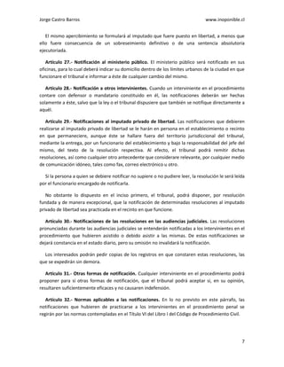 Jorge Castro Barros www.inoponible.cl
7
El mismo apercibimiento se formulará al imputado que fuere puesto en libertad, a menos que
ello fuere consecuencia de un sobreseimiento definitivo o de una sentencia absolutoria
ejecutoriada.
Artículo 27.- Notificación al ministerio público. El ministerio público será notificado en sus
oficinas, para lo cual deberá indicar su domicilio dentro de los límites urbanos de la ciudad en que
funcionare el tribunal e informar a éste de cualquier cambio del mismo.
Artículo 28.- Notificación a otros intervinientes. Cuando un interviniente en el procedimiento
contare con defensor o mandatario constituido en él, las notificaciones deberán ser hechas
solamente a éste, salvo que la ley o el tribunal dispusiere que también se notifique directamente a
aquél.
Artículo 29.- Notificaciones al imputado privado de libertad. Las notificaciones que debieren
realizarse al imputado privado de libertad se le harán en persona en el establecimiento o recinto
en que permaneciere, aunque éste se hallare fuera del territorio jurisdiccional del tribunal,
mediante la entrega, por un funcionario del establecimiento y bajo la responsabilidad del jefe del
mismo, del texto de la resolución respectiva. Al efecto, el tribunal podrá remitir dichas
resoluciones, así como cualquier otro antecedente que considerare relevante, por cualquier medio
de comunicación idóneo, tales como fax, correo electrónico u otro.
Si la persona a quien se debiere notificar no supiere o no pudiere leer, la resolución le será leída
por el funcionario encargado de notificarla.
No obstante lo dispuesto en el inciso primero, el tribunal, podrá disponer, por resolución
fundada y de manera excepcional, que la notificación de determinadas resoluciones al imputado
privado de libertad sea practicada en el recinto en que funcione.
Artículo 30.- Notificaciones de las resoluciones en las audiencias judiciales. Las resoluciones
pronunciadas durante las audiencias judiciales se entenderán notificadas a los intervinientes en el
procedimiento que hubieren asistido o debido asistir a las mismas. De estas notificaciones se
dejará constancia en el estado diario, pero su omisión no invalidará la notificación.
Los interesados podrán pedir copias de los registros en que constaren estas resoluciones, las
que se expedirán sin demora.
Artículo 31.- Otras formas de notificación. Cualquier interviniente en el procedimiento podrá
proponer para sí otras formas de notificación, que el tribunal podrá aceptar si, en su opinión,
resultaren suficientemente eficaces y no causaren indefensión.
Artículo 32.- Normas aplicables a las notificaciones. En lo no previsto en este párrafo, las
notificaciones que hubieren de practicarse a los intervinientes en el procedimiento penal se
regirán por las normas contempladas en el Título VI del Libro I del Código de Procedimiento Civil.
 
