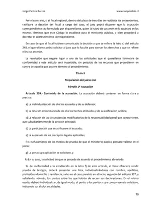 Jorge Castro Barros www.inoponible.cl
70
Por el contrario, si el fiscal regional, dentro del plazo de tres días de recibidos los antecedentes,
ratificare la decisión del fiscal a cargo del caso, el juez podrá disponer que la acusación
correspondiente sea formulada por el querellante, quien la habrá de sostener en lo sucesivo en los
mismos términos que este Código lo establece para el ministerio público, o bien procederá a
decretar el sobreseimiento correspondiente.
En caso de que el fiscal hubiere comunicado la decisión a que se refiere la letra c) del artículo
248, el querellante podrá solicitar al juez que lo faculte para ejercer los derechos a que se refiere
el inciso anterior.
La resolución que negare lugar a una de las solicitudes que el querellante formulare de
conformidad a este artículo será inapelable, sin perjuicio de los recursos que procedieren en
contra de aquella que pusiere término al procedimiento.
Título II
Preparación del juicio oral
Párrafo 1º Acusación
Artículo 259.- Contenido de la acusación. La acusación deberá contener en forma clara y
precisa:
a) La individualización de el o los acusados y de su defensor;
b) La relación circunstanciada de el o los hechos atribuidos y de su calificación jurídica;
c) La relación de las circunstancias modificatorias de la responsabilidad penal que concurrieren,
aun subsidiariamente de la petición principal;
d) La participación que se atribuyere al acusado;
e) La expresión de los preceptos legales aplicables;
f) El señalamiento de los medios de prueba de que el ministerio público pensare valerse en el
juicio;
g) La pena cuya aplicación se solicitare, y
h) En su caso, la solicitud de que se proceda de acuerdo al procedimiento abreviado.
Si, de conformidad a lo establecido en la letra f) de este artículo, el fiscal ofreciere rendir
prueba de testigos, deberá presentar una lista, individualizándolos con nombre, apellidos,
profesión y domicilio o residencia, salvo en el caso previsto en el inciso segundo del artículo 307, y
señalando, además, los puntos sobre los que habrán de recaer sus declaraciones. En el mismo
escrito deberá individualizar, de igual modo, al perito o los peritos cuya comparecencia solicitare,
indicando sus títulos o calidades.
 