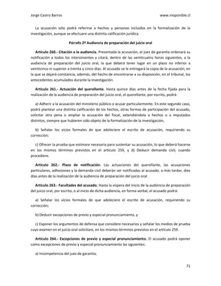 Jorge Castro Barros www.inoponible.cl
71
La acusación sólo podrá referirse a hechos y personas incluidos en la formalización de la
investigación, aunque se efectuare una distinta calificación jurídica.
Párrafo 2º Audiencia de preparación del juicio oral
Artículo 260.- Citación a la audiencia. Presentada la acusación, el juez de garantía ordenará su
notificación a todos los intervinientes y citará, dentro de las veinticuatro horas siguientes, a la
audiencia de preparación del juicio oral, la que deberá tener lugar en un plazo no inferior a
veinticinco ni superior a treinta y cinco días. Al acusado se le entregará la copia de la acusación, en
la que se dejará constancia, además, del hecho de encontrarse a su disposición, en el tribunal, los
antecedentes acumulados durante la investigación.
Artículo 261.- Actuación del querellante. Hasta quince días antes de la fecha fijada para la
realización de la audiencia de preparación del juicio oral, el querellante, por escrito, podrá:
a) Adherir a la acusación del ministerio público o acusar particularmente. En este segundo caso,
podrá plantear una distinta calificación de los hechos, otras formas de participación del acusado,
solicitar otra pena o ampliar la acusación del fiscal, extendiéndola a hechos o a imputados
distintos, siempre que hubieren sido objeto de la formalización de la investigación;
b) Señalar los vicios formales de que adoleciere el escrito de acusación, requiriendo su
corrección;
c) Ofrecer la prueba que estimare necesaria para sustentar su acusación, lo que deberá hacerse
en los mismos términos previstos en el artículo 259, y d) Deducir demanda civil, cuando
procediere.
Artículo 262.- Plazo de notificación. Las actuaciones del querellante, las acusaciones
particulares, adhesiones y la demanda civil deberán ser notificadas al acusado, a más tardar, diez
días antes de la realización de la audiencia de preparación del juicio oral.
Artículo 263.- Facultades del acusado. Hasta la víspera del inicio de la audiencia de preparación
del juicio oral, por escrito, o al inicio de dicha audiencia, en forma verbal, el acusado podrá:
a) Señalar los vicios formales de que adoleciere el escrito de acusación, requiriendo su
corrección;
b) Deducir excepciones de previo y especial pronunciamiento, y
c) Exponer los argumentos de defensa que considere necesarios y señalar los medios de prueba
cuyo examen en el juicio oral solicitare, en los mismos términos previstos en el artículo 259.
Artículo 264.- Excepciones de previo y especial pronunciamiento. El acusado podrá oponer
como excepciones de previo y especial pronunciamiento las siguientes:
a) Incompetencia del juez de garantía;
 