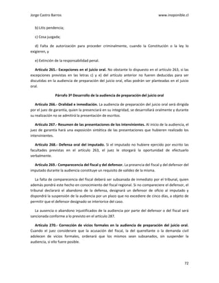 Jorge Castro Barros www.inoponible.cl
72
b) Litis pendencia;
c) Cosa juzgada;
d) Falta de autorización para proceder criminalmente, cuando la Constitución o la ley lo
exigieren, y
e) Extinción de la responsabilidad penal.
Artículo 265.- Excepciones en el juicio oral. No obstante lo dispuesto en el artículo 263, si las
excepciones previstas en las letras c) y e) del artículo anterior no fueren deducidas para ser
discutidas en la audiencia de preparación del juicio oral, ellas podrán ser planteadas en el juicio
oral.
Párrafo 3º Desarrollo de la audiencia de preparación del juicio oral
Artículo 266.- Oralidad e inmediación. La audiencia de preparación del juicio oral será dirigida
por el juez de garantía, quien la presenciará en su integridad, se desarrollará oralmente y durante
su realización no se admitirá la presentación de escritos.
Artículo 267.- Resumen de las presentaciones de los intervinientes. Al inicio de la audiencia, el
juez de garantía hará una exposición sintética de las presentaciones que hubieren realizado los
intervinientes.
Artículo 268.- Defensa oral del imputado. Si el imputado no hubiere ejercido por escrito las
facultades previstas en el artículo 263, el juez le otorgará la oportunidad de efectuarlo
verbalmente.
Artículo 269.- Comparecencia del fiscal y del defensor. La presencia del fiscal y del defensor del
imputado durante la audiencia constituye un requisito de validez de la misma.
La falta de comparecencia del fiscal deberá ser subsanada de inmediato por el tribunal, quien
además pondrá este hecho en conocimiento del fiscal regional. Si no compareciere el defensor, el
tribunal declarará el abandono de la defensa, designará un defensor de oficio al imputado y
dispondrá la suspensión de la audiencia por un plazo que no excediere de cinco días, a objeto de
permitir que el defensor designado se interiorice del caso.
La ausencia o abandono injustificados de la audiencia por parte del defensor o del fiscal será
sancionada conforme a lo previsto en el artículo 287.
Artículo 270.- Corrección de vicios formales en la audiencia de preparación del juicio oral.
Cuando el juez considerare que la acusación del fiscal, la del querellante o la demanda civil
adolecen de vicios formales, ordenará que los mismos sean subsanados, sin suspender la
audiencia, si ello fuere posible.
 