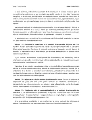 Jorge Castro Barros www.inoponible.cl
73
En caso contrario, ordenará la suspensión de la misma por el período necesario para la
corrección del procedimiento, el que en ningún caso podrá exceder de cinco días. Transcurrido
este plazo, si la acusación del querellante o la demanda civil no hubieren sido rectificadas, se
tendrán por no presentadas. Si no lo hubiere sido la acusación del fiscal, a petición de éste, el juez
podrá conceder una prórroga hasta por otros cinco días, sin perjuicio de lo cual informará al fiscal
regional.
Si el ministerio público no subsanare oportunamente los vicios, el juez procederá a decretar el
sobreseimiento definitivo de la causa, a menos que existiere querellante particular, que hubiere
deducido acusación o se hubiere adherido a la del fiscal. En este caso, el procedimiento continuará
sólo con el querellante y el ministerio público no podrá volver a intervenir en el mismo.
La falta de oportuna corrección de los vicios de su acusación importará, para todos los efectos,
una grave infracción a los deberes del fiscal.
Artículo 271.- Resolución de excepciones en la audiencia de preparación del juicio oral. Si el
imputado hubiere planteado excepciones de previo y especial pronunciamiento, el juez abrirá
debate sobre la cuestión. Asimismo, de estimarlo pertinente, el juez podrá permitir durante la
audiencia la presentación de los antecedentes que estimare relevantes para la decisión de las
excepciones planteadas.
El juez resolverá de inmediato las excepciones de incompetencia, litis pendencia y falta de
autorización para proceder criminalmente, si hubieren sido deducidas. La resolución que recayere
respecto de dichas excepciones será apelable.
Tratándose de las restantes excepciones previstas en el artículo 264, el juez podrá acoger una o
más de las que se hubieren deducido y decretar el sobreseimiento definitivo, siempre que el
fundamento de la decisión se encontrare suficientemente justificado en los antecedentes de la
investigación. En caso contrario, dejará la resolución de la cuestión planteada para la audiencia del
juicio oral. Esta última decisión será inapelable.
Artículo 272.- Debate acerca de las pruebas ofrecidas por las partes. Durante la audiencia de
preparación del juicio oral cada parte podrá formular las solicitudes, observaciones y
planteamientos que estimare relevantes con relación a las pruebas ofrecidas por las demás, para
los fines previstos en los incisos segundo y tercero del artículo 276.
Artículo 273.- Conciliación sobre la responsabilidad civil en la audiencia de preparación del
juicio oral. El juez deberá llamar al querellante y al imputado a conciliación sobre las acciones
civiles que hubiere deducido el primero y proponerles bases de arreglo. Regirán a este respecto los
artículos 263 y 267 del Código de Procedimiento Civil.
Si no se produjere conciliación, el juez resolverá en la misma audiencia las solicitudes de
medidas cautelares reales que la víctima hubiere formulado al deducir su demanda civil.
 