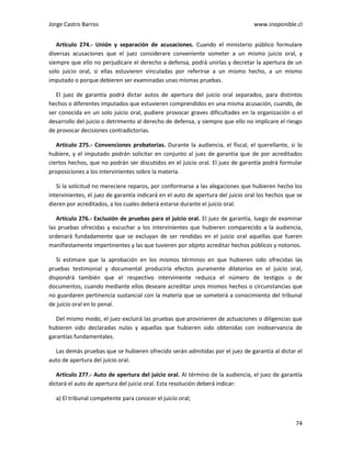 Jorge Castro Barros www.inoponible.cl
74
Artículo 274.- Unión y separación de acusaciones. Cuando el ministerio público formulare
diversas acusaciones que el juez considerare conveniente someter a un mismo juicio oral, y
siempre que ello no perjudicare el derecho a defensa, podrá unirlas y decretar la apertura de un
solo juicio oral, si ellas estuvieren vinculadas por referirse a un mismo hecho, a un mismo
imputado o porque debieren ser examinadas unas mismas pruebas.
El juez de garantía podrá dictar autos de apertura del juicio oral separados, para distintos
hechos o diferentes imputados que estuvieren comprendidos en una misma acusación, cuando, de
ser conocida en un solo juicio oral, pudiere provocar graves dificultades en la organización o el
desarrollo del juicio o detrimento al derecho de defensa, y siempre que ello no implicare el riesgo
de provocar decisiones contradictorias.
Artículo 275.- Convenciones probatorias. Durante la audiencia, el fiscal, el querellante, si lo
hubiere, y el imputado podrán solicitar en conjunto al juez de garantía que de por acreditados
ciertos hechos, que no podrán ser discutidos en el juicio oral. El juez de garantía podrá formular
proposiciones a los intervinientes sobre la materia.
Si la solicitud no mereciere reparos, por conformarse a las alegaciones que hubieren hecho los
intervinientes, el juez de garantía indicará en el auto de apertura del juicio oral los hechos que se
dieren por acreditados, a los cuales deberá estarse durante el juicio oral.
Artículo 276.- Exclusión de pruebas para el juicio oral. El juez de garantía, luego de examinar
las pruebas ofrecidas y escuchar a los intervinientes que hubieren comparecido a la audiencia,
ordenará fundadamente que se excluyan de ser rendidas en el juicio oral aquellas que fueren
manifiestamente impertinentes y las que tuvieren por objeto acreditar hechos públicos y notorios.
Si estimare que la aprobación en los mismos términos en que hubieren sido ofrecidas las
pruebas testimonial y documental produciría efectos puramente dilatorios en el juicio oral,
dispondrá también que el respectivo interviniente reduzca el número de testigos o de
documentos, cuando mediante ellos deseare acreditar unos mismos hechos o circunstancias que
no guardaren pertinencia sustancial con la materia que se someterá a conocimiento del tribunal
de juicio oral en lo penal.
Del mismo modo, el juez excluirá las pruebas que provinieren de actuaciones o diligencias que
hubieren sido declaradas nulas y aquellas que hubieren sido obtenidas con inobservancia de
garantías fundamentales.
Las demás pruebas que se hubieren ofrecido serán admitidas por el juez de garantía al dictar el
auto de apertura del juicio oral.
Artículo 277.- Auto de apertura del juicio oral. Al término de la audiencia, el juez de garantía
dictará el auto de apertura del juicio oral. Esta resolución deberá indicar:
a) El tribunal competente para conocer el juicio oral;
 