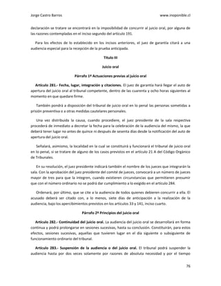 Jorge Castro Barros www.inoponible.cl
76
declaración se tratare se encontrará en la imposibilidad de concurrir al juicio oral, por alguna de
las razones contempladas en el inciso segundo del artículo 191.
Para los efectos de lo establecido en los incisos anteriores, el juez de garantía citará a una
audiencia especial para la recepción de la prueba anticipada.
Título III
Juicio oral
Párrafo 1º Actuaciones previas al juicio oral
Artículo 281.- Fecha, lugar, integración y citaciones. El juez de garantía hará llegar el auto de
apertura del juicio oral al tribunal competente, dentro de las cuarenta y ocho horas siguientes al
momento en que quedare firme.
También pondrá a disposición del tribunal de juicio oral en lo penal las personas sometidas a
prisión preventiva o a otras medidas cautelares personales.
Una vez distribuida la causa, cuando procediere, el juez presidente de la sala respectiva
procederá de inmediato a decretar la fecha para la celebración de la audiencia del mismo, la que
deberá tener lugar no antes de quince ni después de sesenta días desde la notificación del auto de
apertura del juicio oral.
Señalará, asimismo, la localidad en la cual se constituirá y funcionará el tribunal de juicio oral
en lo penal, si se tratare de alguno de los casos previstos en el artículo 21 A del Código Orgánico
de Tribunales.
En su resolución, el juez presidente indicará también el nombre de los jueces que integrarán la
sala. Con la aprobación del juez presidente del comité de jueces, convocará a un número de jueces
mayor de tres para que la integren, cuando existieren circunstancias que permitieren presumir
que con el número ordinario no se podrá dar cumplimiento a lo exigido en el artículo 284.
Ordenará, por último, que se cite a la audiencia de todos quienes debieren concurrir a ella. El
acusado deberá ser citado con, a lo menos, siete días de anticipación a la realización de la
audiencia, bajo los apercibimientos previstos en los artículos 33 y 141, inciso cuarto.
Párrafo 2º Principios del juicio oral
Artículo 282.- Continuidad del juicio oral. La audiencia del juicio oral se desarrollará en forma
continua y podrá prolongarse en sesiones sucesivas, hasta su conclusión. Constituirán, para estos
efectos, sesiones sucesivas, aquellas que tuvieren lugar en el día siguiente o subsiguiente de
funcionamiento ordinario del tribunal.
Artículo 283.- Suspensión de la audiencia o del juicio oral. El tribunal podrá suspender la
audiencia hasta por dos veces solamente por razones de absoluta necesidad y por el tiempo
 
