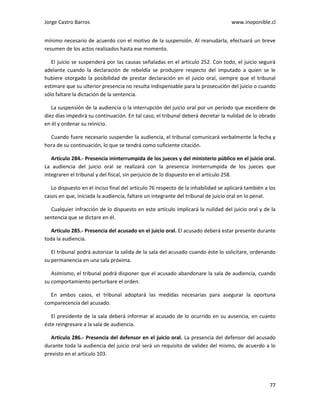 Jorge Castro Barros www.inoponible.cl
77
mínimo necesario de acuerdo con el motivo de la suspensión. Al reanudarla, efectuará un breve
resumen de los actos realizados hasta ese momento.
El juicio se suspenderá por las causas señaladas en el artículo 252. Con todo, el juicio seguirá
adelante cuando la declaración de rebeldía se produjere respecto del imputado a quien se le
hubiere otorgado la posibilidad de prestar declaración en el juicio oral, siempre que el tribunal
estimare que su ulterior presencia no resulta indispensable para la prosecución del juicio o cuando
sólo faltare la dictación de la sentencia.
La suspensión de la audiencia o la interrupción del juicio oral por un período que excediere de
diez días impedirá su continuación. En tal caso, el tribunal deberá decretar la nulidad de lo obrado
en él y ordenar su reinicio.
Cuando fuere necesario suspender la audiencia, el tribunal comunicará verbalmente la fecha y
hora de su continuación, lo que se tendrá como suficiente citación.
Artículo 284.- Presencia ininterrumpida de los jueces y del ministerio público en el juicio oral.
La audiencia del juicio oral se realizará con la presencia ininterrumpida de los jueces que
integraren el tribunal y del fiscal, sin perjuicio de lo dispuesto en el artículo 258.
Lo dispuesto en el inciso final del artículo 76 respecto de la inhabilidad se aplicará también a los
casos en que, iniciada la audiencia, faltare un integrante del tribunal de juicio oral en lo penal.
Cualquier infracción de lo dispuesto en este artículo implicará la nulidad del juicio oral y de la
sentencia que se dictare en él.
Artículo 285.- Presencia del acusado en el juicio oral. El acusado deberá estar presente durante
toda la audiencia.
El tribunal podrá autorizar la salida de la sala del acusado cuando éste lo solicitare, ordenando
su permanencia en una sala próxima.
Asimismo, el tribunal podrá disponer que el acusado abandonare la sala de audiencia, cuando
su comportamiento perturbare el orden.
En ambos casos, el tribunal adoptará las medidas necesarias para asegurar la oportuna
comparecencia del acusado.
El presidente de la sala deberá informar al acusado de lo ocurrido en su ausencia, en cuanto
éste reingresare a la sala de audiencia.
Artículo 286.- Presencia del defensor en el juicio oral. La presencia del defensor del acusado
durante toda la audiencia del juicio oral será un requisito de validez del mismo, de acuerdo a lo
previsto en el artículo 103.
 