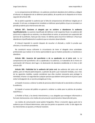Jorge Castro Barros www.inoponible.cl
78
La no comparecencia del defensor a la audiencia constituirá abandono de la defensa y obligará
al tribunal a la designación de un defensor penal público, de acuerdo con lo dispuesto en el inciso
segundo del artículo 106.
No se podrá suspender la audiencia por la falta de comparecencia del defensor elegido por el
acusado. En tal caso, se designará de inmediato un defensor penal público al que se concederá un
período prudente para interiorizarse del caso.
Artículo 287.- Sanciones al abogado que no asistiere o abandonare la audiencia
injustificadamente. La ausencia injustificada del defensor o del respectivo fiscal a la audiencia del
juicio oral o a alguna de sus sesiones, si se desarrollare en varias, se sancionará con suspensión del
ejercicio de la profesión, hasta por dos meses. En idéntica pena incurrirá el defensor o fiscal que
abandonare injustificadamente la audiencia que se estuviere desarrollando.
El tribunal impondrá la sanción después de escuchar al afectado y recibir la prueba que
ofreciere, si la estimare procedente.
No constituirá excusa suficiente la circunstancia de tener el abogado otras actividades
profesionales que realizar en la misma oportunidad en que se hubiere producido su inasistencia o
abandono.
Artículo 288.- Ausencia del querellante o de su apoderado en el juicio oral. La no
comparecencia del querellante o de su apoderado a la audiencia, o el abandono de la misma sin
autorización del tribunal, dará lugar a la declaración de abandono establecida en la letra c) del
artículo 120.
Artículo 289.- Publicidad de la audiencia del juicio oral. La audiencia del juicio oral será
pública, pero el tribunal podrá disponer, a petición de parte y por resolución fundada, una o más
de las siguientes medidas, cuando considerare que ellas resultan necesarias para proteger la
intimidad, el honor o la seguridad de cualquier persona que debiere tomar parte en el juicio o para
evitar la divulgación de un secreto protegido por la ley:
a) Impedir el acceso u ordenar la salida de personas determinadas de la sala donde se efectuare
la audiencia;
b) Impedir el acceso del público en general u ordenar su salida para la práctica de pruebas
específicas, y
c) Prohibir al fiscal, a los demás intervinientes y a sus abogados que entreguen información o
formulen declaraciones a los medios de comunicación social durante el desarrollo del juicio.
Los medios de comunicación social podrán fotografiar, filmar o transmitir alguna parte de la
audiencia que el tribunal determinare, salvo que las partes se opusieren a ello. Si sólo alguno de
los intervinientes se opusiere, el tribunal resolverá.
 